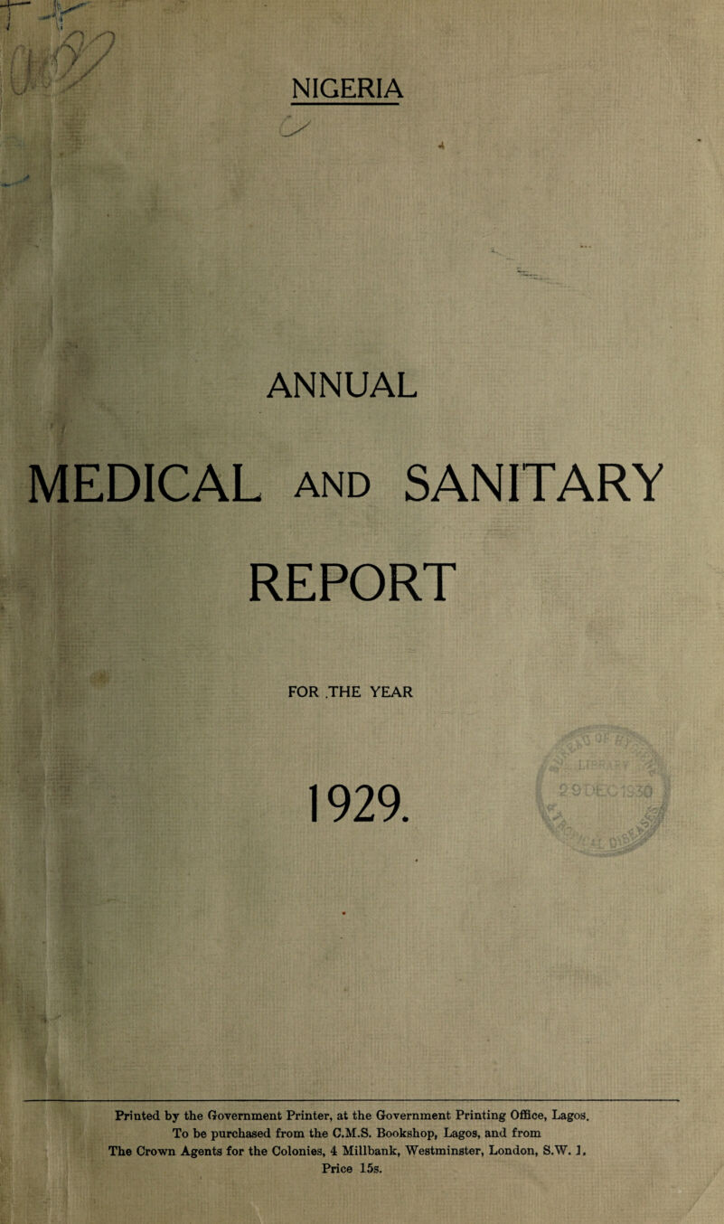 NIGERIA A ANNUAL MEDICAL and SANITARY REPORT FOR .THE YEAR 1929. 4 J Printed by the Government Printer, at the Government Printing Office, Lagos. To be purchased from the C.M.S. Bookshop, Lagos, and from The Crown Agents for the Colonies, 4 Millbank, Westminster, London, S.W. 1. Price 15s.
