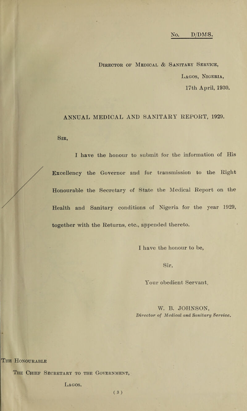 No. D/DMS. Director of Medical & Sanitary Service, Lagos, Nigeria, 17th April, 1930. ANNUAL MEDICAL AND SANITARY REPORT, 1929. I have the honour to submit for the information of His Excellency the Governor and for transmission to the Right Honourable the Secretary of State the Medical Report on the Health and Sanitary conditions of Nigeria for the year 1929, together with the Returns, etc., appended thereto. I have the honour to be, Sir, Your obedient Servant, W. B. JOHNSON, Director of Medical and Sanitary Service. The Honourable The Chief Secretary to the Government, Lagos.