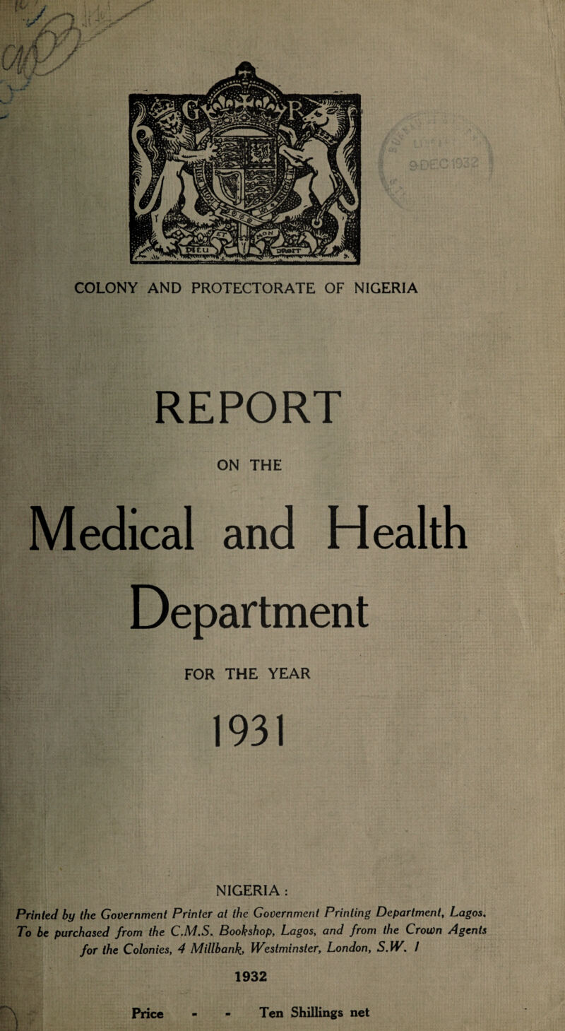 REPORT ON THE Medical and Health Department FOR THE YEAR 1931 NIGERIA : Printed by the Government Printer at the Government Printing Department, Lagos, To be purchased from the C.M.S. Bookshop, Lagos, and from the Crown Agents for the Colonies, 4 Millbank, Westminster, London, S.W. 1 1932 Price Ten Shillings net
