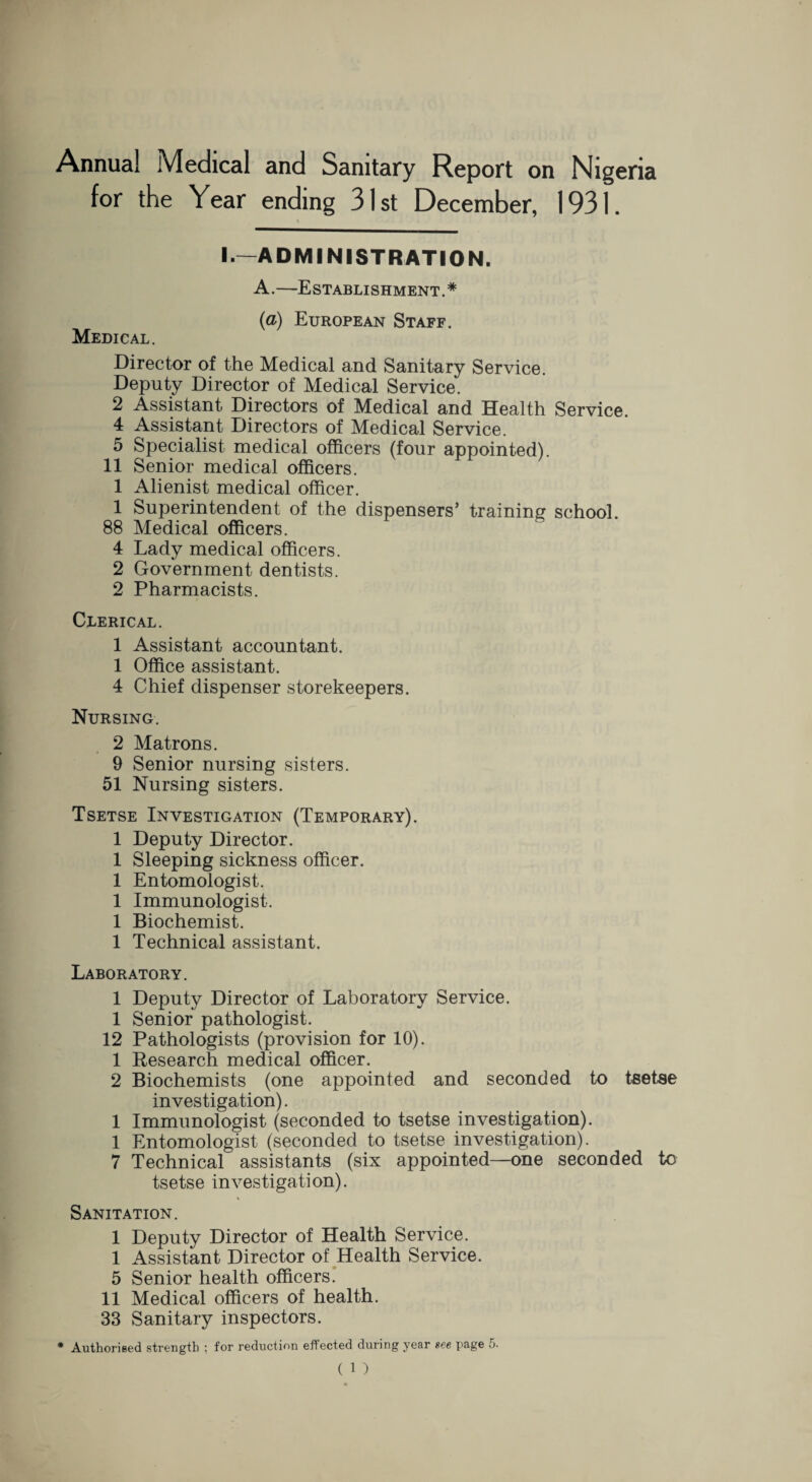 Annual Medical and Sanitary Report on Nigeria for the Year ending 31st December, 1931. \ I.—ADMINISTRATION. A.—Establishment.* (a) European Staff. Medical. Director of the Medical and Sanitary Service. Deputy Director of Medical Service. 2 Assistant Directors of Medical and Health Service. 4 Assistant Directors of Medical Service. 5 Specialist medical officers (four appointed). 11 Senior medical officers. 1 Alienist medical officer. 1 Superintendent of the dispensers’ training school. 88 Medical officers. 4 Lady medical officers. 2 Government dentists. 2 Pharmacists. Clerical. 1 Assistant accountant. 1 Office assistant. 4 Chief dispenser storekeepers. Nursing. 2 Matrons. 9 Senior nursing sisters. 51 Nursing sisters. Tsetse Investigation (Temporary). 1 Deputy Director. 1 Sleeping sickness officer. 1 Entomologist. 1 Immunologist. 1 Biochemist. 1 Technical assistant. Laboratory. 1 Deputy Director of Laboratory Service. 1 Senior pathologist. 12 Pathologists (provision for 10). 1 Research medical officer. 2 Biochemists (one appointed and seconded to tsetse investigation). 1 Immunologist (seconded to tsetse investigation). 1 Entomologist (seconded to tsetse investigation). 7 Technical assistants (six appointed—one seconded to tsetse investigation). Sanitation. 1 Deputy Director of Health Service. 1 Assistant Director of Health Service. 5 Senior health officers. 11 Medical officers of health. 33 Sanitary inspectors. * Authorised strength ; for reduction effected during year see page 5.