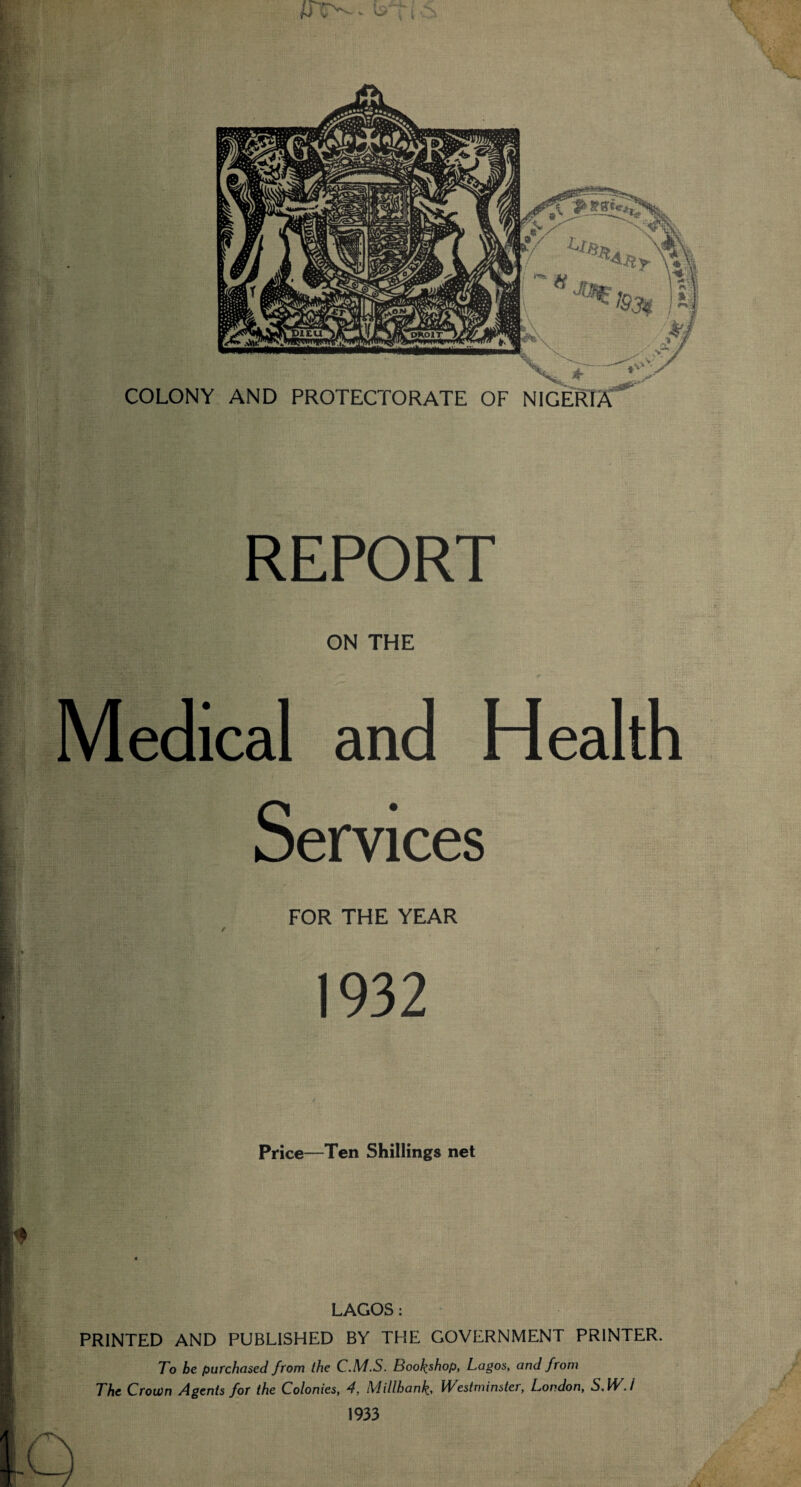 \ ***5*2x 'I COLONY AND PROTECTORATE OF NIGERIA IK. REPORT Kir; ON THE Medical and Health Services FOR THE YEAR 1932 Price—Ten Shillings net LAGOS : PRINTED AND PUBLISHED BY THE GOVERNMENT PRINTER. To be purchased from the C.M.S. Bookshop, Lagos, and from The Crown /Agents for the Colonies, 4, Millhanh, l/Vestminster, London, S, IE. / 1933