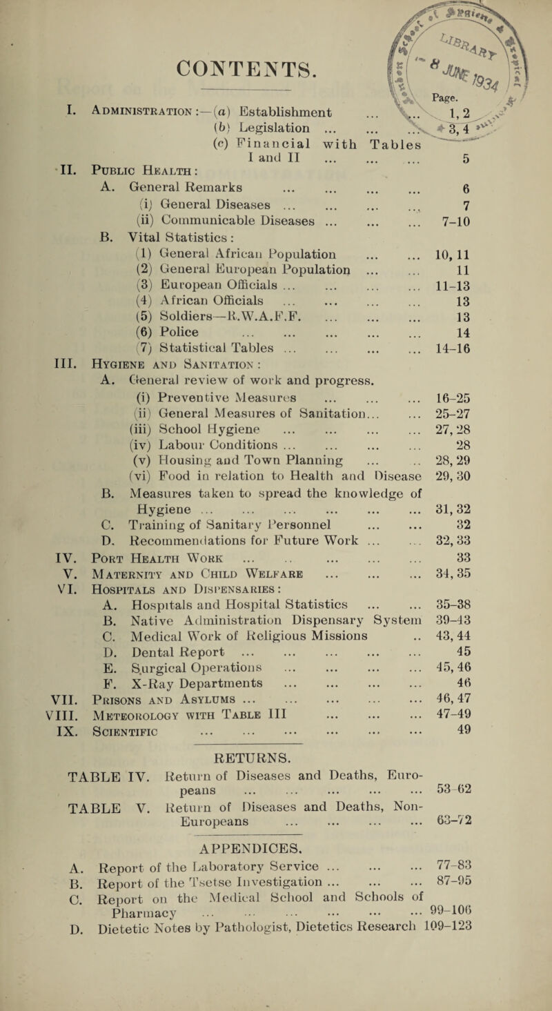 I. II. III. IV. V. VI. VII. VIII. IX. CONTENTS. Administration :—(a) Establishment (b) Legislation ... (c) Financial with I and II Public Health : A. General Remarks (i) General Diseases . (ii) Communicable Diseases ... Tables 5 6 7 7-10 B. Vital Statistics: (1) General African Population ... ... 10, 11 (2) General European Population . 11 (3) European Officials ... ... ... ... 11-13 (4) African Officials . ... 13 (5) Soldiers—R.W.A.F.F. 13 (6) Police . 14 7) Statistical Tables. 14-16 Hygiene and Sanitation : A. General review of work and progress. (i) Preventive Measures ... ... ... 16-25 (ii) General Measures of Sanitation... ... 25-27 (iii) School Hygiene ... ... ... ... 27,28 (iv) Labour Conditions ... ... ... ... 28 (v) Housing aud Town Planning ... .. 28,29 (vi) Food in relation to Health and Disease 29, 30 B. Measures taken to spread the knowledge of Hygiene ... ... ... ... ... ... 31,32 C. Training of Sanitary Personnel . 32 D. Recommendations for Future Work ... 32,33 Port Health Work . . Maternity and Child Welfare Hospitals and Dispensaries : A. Hospitals and Hospital Statistics B. Native Administration Dispensary System C. Medical Work of Religious Missions D. Dental Report ... ... ... . E. Surgical Operations . F. X-Ray Departments Prisons and Asylums ... Meteorology with Table III . Scientific 33 34,35 35-38 39-43 43, 44 45 45, 46 46 46, 47 47-49 49 RETURNS. TABLE IV. Return of Diseases and Deaths, Euro¬ peans ... ... ... ... ... 53-62 TABLE V. Return of Diseases and Deaths, Non- Europeans ... ... ... ... 63-72 APPENDICES. A. Report of the Laboratory Service. 77-83 B. Report of the Tsetse Investigation. 87-95 C. Report on the Medical School and Schools of Pharmacy ... ••• ••• ••• ••• ••• 99-106 D. Dietetic Notes by Pathologist, Dietetics Research 109-123