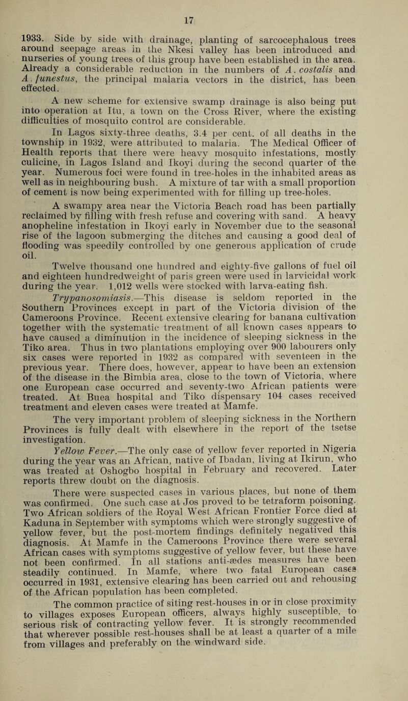 1933. Side by side with drainage, planting of sarcocephalous trees around seepage areas in the Nkesi valley has been introduced and nurseries of young trees of this group have been established in the area. Already a considerable reduction in the numbers of A. costalis and A. funestus, the principal malaria vectors in the district, has been effected. A new scheme for extensive swamp drainage is also being put into operation at Itu, a town on the Cross River, where the existing difficulties of mosquito control are considerable. In Lagos sixty-three deaths, 3.4 per cent, of all deaths in the township in 1932, were attributed to malaria. The Medical Officer of Health reports that there were heavy mosquito infestations, mostly culicine, in Lagos Island and Ikoyi during the second quarter of the year. Numerous foci were found in tree-holes in the inhabited areas as well as in neighbouring bush. A mixture of tar with a small proportion of cement is now being experimented with for filling up tree-holes. A swampy area near the Victoria Beach road has been partially reclaimed by filling with fresh refuse and covering with sand. A heavy anopheline infestation in Ikoyi early in November due to the seasonal rise of the lagoon submerging the ditches and causing a good deal of flooding was speedily controlled by one generous application of crude oil. Twelve thousand one hundred and eighty-five gallons of fuel oil and eighteen hundredweight of paris green were used in larvicidal work during the year. 1,012 wells were stocked with larva-eating fish. Trypanosomiasis.—This disease is seldom reported in the Southern Provinces except in part of the Victoria division of the Cameroons Province. Recent extensive clearing for banana cultivation together with the systematic treatment of all known cases appears to have caused a diminution in the incidence of sleeping sickness in the Tiko area. Thus in two plantations employing over 900 labourers only six cases were reported in 1932 as compared with seventeen in the previous year. There does, however, appear to have been an extension of the disease in the Bimbia area, close to the town of Victoria, where one European case occurred and seventy-two African patients were treated. At Buea hospital and Tiko dispensary 104 cases received treatment and eleven cases were treated at Mamfe. The very important problem of sleeping sickness in the Northern Provinces is fully dealt with elsewhere in the report of the tsetse investigation. Yellow Fever.—The only case of yellow fever reported in Nigeria during the year was an African, native of Ibadan, living at Ikirun, who was treated at Oshogbo hospital in February and recovered. Later reports threw doubt on the diagnosis. There were suspected cases in various places, but none of them was confirmed. One such case at Jos proved to be tetraform poisoning. Two African soldiers of the Royal West African Frontier Force died at Kaduna in September with symptoms which were strongly suggestive of yellow fever, but the post-mortem findings definitely negatived this diagnosis. At Mamfe in the Cameroons Province there were several African cases with symptoms suggestive of yellow fever, but these have not been confirmed. In all stations anti-fedes measures have been steadily continued. In Mamfe, where two fatal European cases occurred in 1931, extensive clearing has been carried out and rehousing of the African population has been completed. The common practice of siting rest-houses in or in close proximity to villages exposes European officers, always highly susceptible, to serious risk of contracting yellow fever. It is strongly lecommended that wherever possible rest-houses shall be at least a quaitei of a mile from villages and preferably on the windward side.