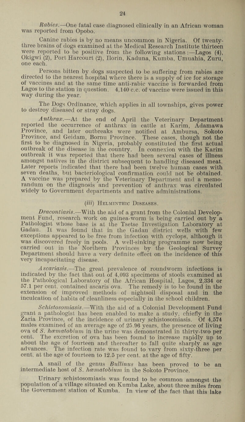 Rabies.—One fatal case diagnosed clinically in an African woman was reported from Opobo. Canine rabies is by no means uncommon in Nigeria. Of twenty- three brains of dogs examined at the Medical Research Institute thirteen were reported to be positive from the following stations :—Lagos (4), Okigwi (2), Port Harcourt (2), Ilorin, Kaduna, Kumba, Umuahia, Zuru, one each. Persons bitten by dogs suspected to be suffering from rabies are directed to the nearest hospital where there is a supply of ice for storage of vaccines and at the same time anti-rabic vaccine is forwarded from Lagos to the station in question. 4,140 c.c. of vaccine were issued in this way during the year. The Dogs Ordinance, which applies in all townships, gives power to destroy diseased or stray dogs. Anthrax.—At the end of April the Veterinary Department reported the occurrence of anthrax in cattle at Karim, Adamawa Province, and later outbreaks were notified at Ambursa, Sokoto Province, and Geidam, Bornu Province. These cases, though not the first to be diagnosed in Nigeria, probably constituted the first actual outbreak of the disease in the country. In connexion with the Karim outbreak it was reported that there had been several cases of illness amongst natives in the district subsequent to handling diseased meat. Later reports indicated that there had been twelve human cases with seven deaths, but bacteriological confirmation could not be obtained. A vaccine was prepared by the Veterinary Department and a memo¬ randum on the diagnosis and prevention of anthrax was circulated widely to Government departments and native administrations. (Hi) Helminthic Diseases. Dracontiasis.—With the aid of a grant from the Colonial Develop¬ ment Pund, research work on guinea-worm is being carried out by a Pathologist whose base is at the Tsetse Investigation Laboratory at Gadau. It was found that in the Gadau district wells with few exceptions appeared to be free from infection with cyclops, although it was discovered freely in pools. A well-sinking programme now being carried out in the Northern Provinces by the Geological Survey Department should have a very definite effect on the incidence of this very incapacitating disease. Ascariasis.—The great prevalence of roundworm infections is indicated by the fact that out of 4,093 specimens of stools examined at the Pathological Laboratory of the African Hospital, Lagos, 2,334 or 57.1 per cent, contained ascaris ova. The remedy is to be found in the extension of improved methods of nightsoil disposal and in the inculcation of habits of cleanliness especially in the school children. Schistosomiasis.—With the aid of a Colonial Development Fund grant a pathologist has been enabled to make a study, chiefly in the Zaria Province, of the incidence of urinary schistosomiasis. Of 4,574 males examined of an average age of 25.96 years, the presence of living ova of S. hcematobium in the urine was demonstrated in thirty-two per cent. The excretion of ova has been found to increase rapidly up to about the age of fourteen and thereafter to fall quite sharply as age advances. The infection rate was found to vary from sixty-three per cent, at the age of fourteen to 12.5 per cent, at the age of fifty. A snail of the genus Bullinus has been proved to be an intermediate host of S. hcematobium in the Sokoto Province. Urinary schistosomiasis was found to be common amongst the population of a village situated on Kumba Lake, about three miles from the Government station of Kumba. In view of the fact that this lake
