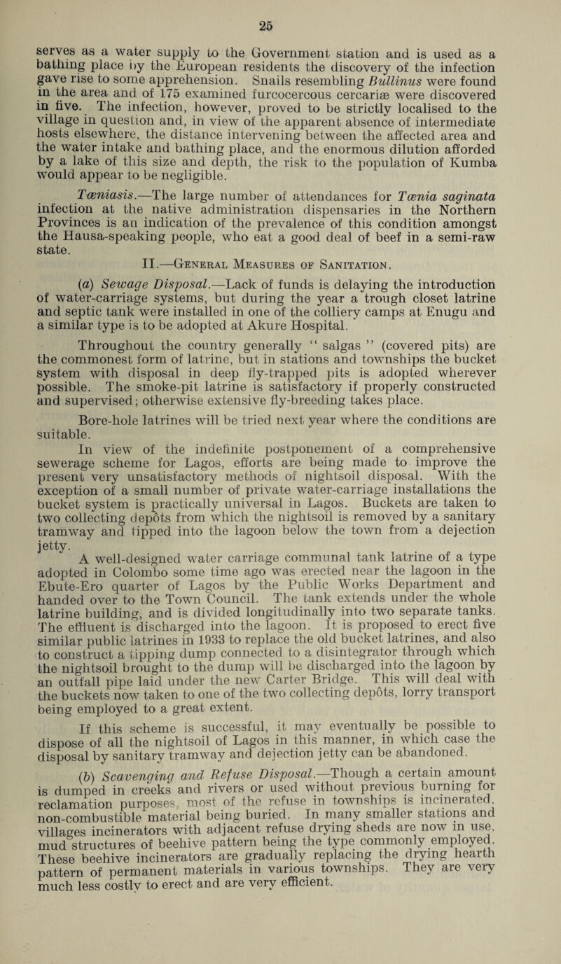 serves as a water supply to the Government station and is used as a bathing place by the European residents the discovery of the infection gave rise to some apprehension. Snails resembling Bullinus were found in the area and of 175 examined furcocercous cercariae were discovered in five. The infection, however, proved to be strictly localised to the village in question and, in view of the apparent absence of intermediate hosts elsewhere, the distance intervening between the affected area and the water intake and bathing place, and the enormous dilution afforded by a lake of this size and depth, the risk to the population of Kumba would appear to be negligible. Tceniasis.—The large number of attendances for Tcenia saginata infection at the native administration dispensaries in the Northern Provinces is an indication of the prevalence of this condition amongst the Hausa-speaking people, who eat a good deal of beef in a semi-raw state. II.—General Measures of Sanitation. (a) Sewage Disposal.—Lack of funds is delaying the introduction of water-carriage systems, but during the year a trough closet latrine and septic tank were installed in one of the colliery camps at Enugu and a similar type is to be adopted at Akure Hospital. Throughout the country generally “ saigas ” (covered pits) are the commonest form of latrine, but in stations and townships the bucket system with disposal in deep fly-trapped pits is adopted wherever possible. The smoke-pit latrine is satisfactory if properly constructed and supervised; otherwise extensive fly-breeding takes place. Bore-hole latrines will be tried next year where the conditions are suitable. In view of the indefinite postponement of a comprehensive sewerage scheme for Lagos, efforts are being made to improve the present very unsatisfactory methods of nightsoil disposal. With the exception of a small number of private water-carriage installations the bucket system is practically universal in Lagos. Buckets are taken to two collecting depots from which the nightsoil is removed by a sanitary tramway and tipped into the lagoon below the town from a dejection jetty. A well-designed water carriage communal tank latrine of a type adopted in Colombo some time ago was erected near the lagoon in the Ebute-Ero quarter of Lagos by the Public Works Department and handed over to the Town Council. The tank extends under the whole latrine building, and is divided longitudinally into two separate tanks. The effluent is discharged into the lagoon. It is proposed to erect five similar public latrines in 1933 to replace the old bucket latrines, and also to construct a tipping dump connected to a disintegrator through which the nightsoil brought to the dump will be discharged into the lagoon by an outfall pipe laid under the new Carter Bridge. This will deal with the buckets now taken to one of the two collecting depots, lorry transport being employed to a great extent. If this scheme is successful, it may eventually be possible to dispose of all the nightsoil of Lagos in this manner, in which case the disposal by sanitary tramway and dejection jetty can be abandoned. (b) Scavenging and Refuse Disposal.-—Though a certain amount is dumped in creeks and rivers or used without previous burning foi reclamation purposes, most of the refuse in townships is incinerated, non-combustible material being buried. In many smaller stations and villages incinerators with adjacent refuse drying sheds are now m use, mud structures of beehive pattern being the type commonly .employed. These beehive incinerators are gradually replacing the drying hearth pattern of permanent materials in various townships. They are very much less costly to erect and are very efficient.