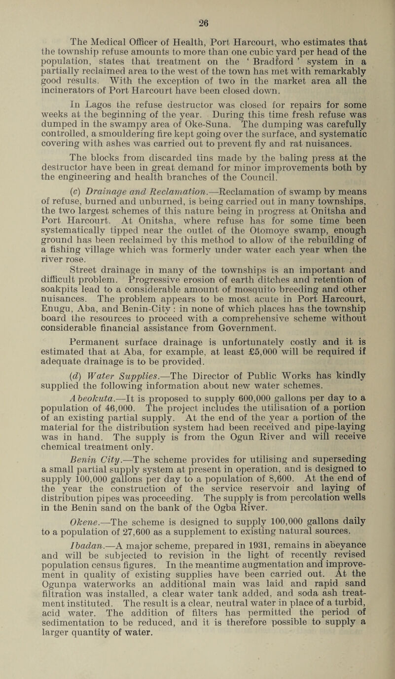 The Medical Officer of Health, Port Harcourt, who estimates that the township refuse amounts to more than one cubic yard per head of the population, states that treatment on the c Bradford ’ system in a partially reclaimed area to the west of the town has met with remarkably good results. With the exception of two in the market area all the incinerators of Port. Harcourt have been closed down. In Lagos the refuse destructor was closed for repairs for some weeks at the beginning of the year. During this time fresh refuse was dumped in the swampy area of Oke-Suna. The dumping was carefully controlled, a smouldering fire kept going over the surface, and systematic covering with ashes was carried out to prevent fly and rat nuisances. The blocks from discarded tins made by the baling press at the destructor have been in great demand for minor improvements both by the engineering and health branches of the Council. (c) Drainage and Reclamation.—Reclamation of swamp by means of refuse, burned and unburned, is being carried out in many townships, the two largest schemes of this nature being in progress at Onitsha and Port Harcourt. At Onitsha, where refuse has for some time been systematically tipped near the outlet of the Otomoye swamp, enough ground has been reclaimed by this method to allow of the rebuilding of a fishing village which was formerly under water each year when the river rose. Street drainage in many of the townships is an important and difficult problem. Progressive erosion of earth ditches and retention of soakpits lead to a considerable amount of mosquito breeding and other nuisances. The problem appears to be most acute in Port Harcourt, Enugu, Aba, and Benin-City : in none of which places has the township board the resources to proceed with a comprehensive scheme without considerable financial assistance from Government. Permanent surface drainage is unfortunately costly and it is estimated that at Aba, for example, at least £5,000 will be required if adequate drainage is to be provided. (id) Water Supplies.—The Director of Public Works has kindly supplied the following information about new water schemes. Abeokuta.—It is proposed to supply 600,000 gallons per day to a population of 46,000. The project includes the utilisation of a portion of an existing partial supply. At the end of the year a portion of the material for the distribution system had been received and pipe-laying was in hand. The supply is from the Ogun River and will receive chemical treatment onlv. •j Benin City.—The scheme provides for utilising and superseding a small partial supply system at present in operation, and is designed to supply 100,000 gallons per day to a population of 8,600. At the end of the year the construction of the service reservoir and laying of distribution pipes was proceeding. The supply is from percolation wells in the Benin sand on the bank of the Ogba River. Okene.—The scheme is designed to supply 100,000 gallons daily to a population of 27,600 as a supplement to existing natural sources. Ibadan.—A major scheme, prepared in 1931, remains in abeyance and will be subjected to revision in the light of recently revised population census figures. In the meantime augmentation and improve¬ ment in quality of existing supplies have been carried out. At the Ogunpa waterworks an additional main was laid and rapid sand filtration was installed, a clear water tank added, and soda ash treat¬ ment instituted. The result is a clear, neutral water in place of a turbid, acid water. The addition of filters has permitted the period of sedimentation to be reduced, and it is therefore possible to supply a larger quantity of water.