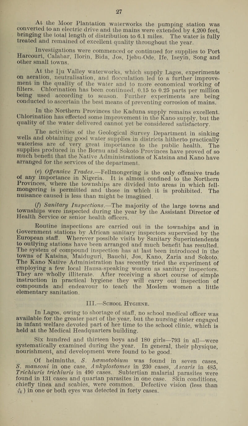 At the Moor Plantation waterworks the pumping station was converted to an electric drive and the mains were extended by 4,200 feet, bringing the total length of distribution to 6.1 miles. The water is fully treated and remained of excellent quality throughout the year. Investigations were commenced or continued for supplies to Port Harcourt, Calabar, Ilorin, Bida, Jos, Iiebu-Ode, Ife, Iseyin, Song and other small towns. At the Iju Valley waterworks, which supply Lagos, experiments on aeration, neutralisation, and flocculation led to a further improve¬ ment in the quality of the water and to more economical working of filters. Chlorination has been continued, 0.15 to 0.25 parts per million being used according to season. Further experiments are being conducted to ascertain the best means of preventing corrosion of mains. In the Northern Provinces the Kaduna supply remains excellent. Chlorination has effected some improvement in the Kano supply, but the quality of the water delivered cannot yet be considered satisfactory. The activities of the Geological Survey Department in sinking wells and obtaining good water supplies in districts hitherto practically waterless are of very great importance to the public health. The supplies produced in the Bornu and Sokoto Provinces have proved of so much benefit that the Native Administrations of Katsina and Kano have arranged for the services of the department. (e) Offensive Trades— Fellmongering is the only offensive trade of any importance in Nigeria. It is almost confined to the Northern Provinces, where the townships are divided into areas in which fell¬ mongering is permitted and those in which it is prohibited. The nuisance caused is less than might be imagined. (/) Sanitary Inspections.—The majority of the large towns and townships were inspected during the year by the Assistant Director of .Health Service or senior health officers. Routine inspections are carried out in the townships and in Government stations by African sanitary inspectors supervised by the European staff. Wherever possible visits by Sanitary Superintendents to outlying stations have been arranged and much benefit has resulted. The system of compound inspection has at last been introduced in the towns of Katsina, Maiduguri, Bauchi, Jos, Kano, Zaria and Sokoto. The Kano Native Administration has recently tried the experiment of employing a few local Hausa-speaking women as sanitary inspectors. They are wholly illiterate. After receiving a short course of simple instruction in practical hygiene they will carry out inspection of compounds and endeavour to teach the Moslem women a little elementary sanitation. III.—School Hygiene. In Lagos, owing to shortage of staff, no school medical officer was available for the greater part of the year, but the nursing sister engaged in infant welfare devoted part of her time to the school clinic, which is held at the Medical Headquarters building. Six hundred and thirteen boys and 180 girls—793 in all—were systematically examined during the year. In general, their physique, nourishment, and development were found to be good. Of helminths, S. haemotobium was found in seven cases, S. mansoni in one case, Ankylostomes in 230 cases, Ascaris in 485,' Trichiuris trichiuris in 490 cases. Subtertian malarial parasites were found in 131 cases and quartan parasites in one case. Skin conditions, chiefly tinea and scabies, were common. Defective vision (less than -fg) in one or both eyes was detected in forty cases.