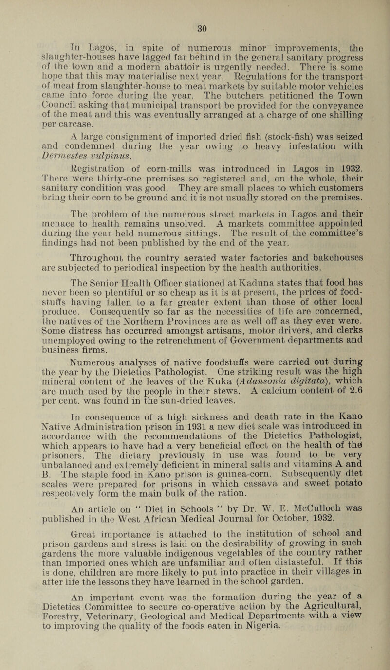 In Lagos, in spite of numerous minor improvements, the slaughter-houses have lagged far behind in the general sanitary progress of the town and a modern abattoir is urgently needed. There is some hope that this may materialise next year. Regulations for the transport of meat from slaughter-house to meat markets by suitable motor vehicles came into force during the year. The butchers petitioned the Town Council asking that municipal transport be provided for the conveyance of the meat and this was eventually arranged at a charge of one shilling per carcase. A large consignment of imported dried fish (stock-fish) was seized and condemned during the year owing to heavy infestation with Dermestes vulpinus. Registration of corn-mills was introduced in Lagos in 1932. There were thirty-one premises so registered and, on the whole, their sanitary condition was good. They are small places to which customers bring their corn to be ground and it is not usually stored on the premises. The problem of the numerous street markets in Lagos and their menace to health remains unsolved. A markets committee appointed during the year held numerous sittings. The result of the committee’s findings had not been published by the end of the year. Throughout the country aerated water factories and bakehouses are subjected to periodical inspection by the health authorities. The Senior Health Officer stationed at Kaduna states that food has never been so plentiful or so cheap as it is at present, the prices of food¬ stuffs having fallen to a far greater extent than those of other local produce. Consequently so far as the necessities of life are concerned, the natives of the Northern Provinces are as well off as they ever were. Some distress has occurred amongst artisans, motor drivers, and clerks unemployed owing to the retrenchment of Government departments and business firms. Numerous analyses of native foodstuffs were carried out during the year by the Dietetics Pathologist. One striking result was the high mineral content of the leaves of the Ivuka (Adansonia digitata), which are much used by the people in their stews. A calcium content of 2.6 per cent, was found in the sun-dried leaves. In consequence of a high sickness and death rate in the Kano Native Administration prison in 1931 a new diet scale was introduced in accordance with the recommendations of the Dietetics Pathologist, which appears to have had a very beneficial effect on the health of thei prisoners. The dietary previously in use was found to be very unbalanced and extremely deficient in mineral salts and vitamins A and B. The staple food in Kano prison is guinea-corn. Subsequently diet scales were prepared for prisons in which cassava and sweet potato respectively form the main bulk of the ration. An article on “ Diet in Schools ” by Dr. W. E. McCulloch was published in the West African Medical Journal for October, 1932. Great importance is attached to the institution of school and prison gardens and stress is laid on the desirability of growing in such gardens the more valuable indigenous vegetables of the country rather than imported ones which are unfamiliar and often distasteful. If this is done, children are more likely to put into practice in their villages in after life the lessons they have learned in the school garden. An important event was the formation during the year of a Dietetics Committee to secure co-operative action by the Agricultural, Forestry, Veterinary, Geological and Medical Departments with a view to improving the quality of the foods eaten in Nigeria.