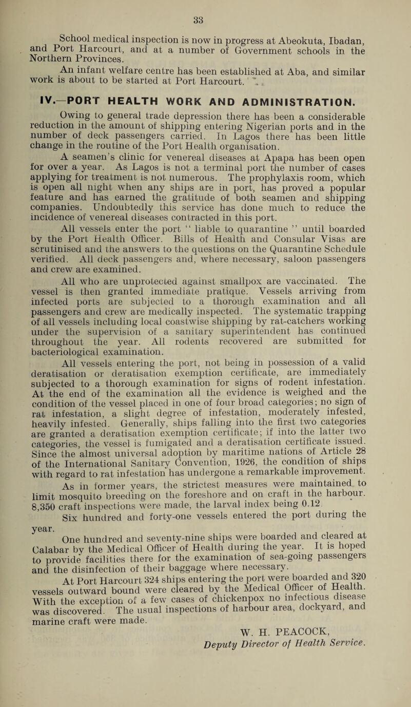 School medical inspection is now in progress at Abeokuta, Ibadan, and Port Harcourt, and at a number of Government schools in the Northern Provinces. An infant welfare centre has been established at Aba, and similar work is about to be started at Port Harcourt. V IV—PORT HEALTH WORK AND ADMINISTRATION. Owing to general trade depression there has been a considerable reduction in the amount of shipping entering Nigerian ports and in the number of deck passengers carried. In Lagos there has been little change in the routine of the Port Health organisation. A seamen’s clinic for venereal diseases at Apapa has been open for over a year. As Lagos is not a terminal port the number of cases applying for treatment is not numerous. The prophylaxis room, which is open all night when any ships are in port, has proved a popular feature and has earned the gratitude of both seamen and shipping companies. Undoubtedly this service has done much to reduce the incidence of venereal diseases contracted in this port. All vessels enter the port £< liable to quarantine ” until boarded by the Port Health Officer. Bills of Health and Consular Visas are scrutinised and the answers to the questions on the Quarantine Schedule verified. All deck passengers and, where necessary, saloon passengers and crew are examined. All who are unprotected against smallpox are vaccinated. The vessel is then granted immediate pratique. Vessels arriving from infected ports are subjected to a thorough examination and all passengers and crew are medically inspected. The systematic trapping of all vessels including local coastwise shipping by rat-catchers working under the supervision of a sanitary superintendent has continued throughout the year. All rodents recovered are submitted for bacteriological examination. All vessels entering the port, not being in possession of a valid deratisation or deratisation exemption certificate, are immediately subjected to a thorough examination for signs of rodent infestation. At the end of the examination all the evidence is weighed and the condition of the vessel placed in one of four broad categories; no sign of rat infestation, a slight degree of infestation, moderately infested, heavily infested. Generally, ships falling into the first two categories are granted a deratisation exemption certificate; if into the latter two categories, the vessel is fumigated and a deratisation certificate issued. Since the almost universal adoption by maritime nations of Article 28 of the International Sanitary Convention, 1926, the condition of ships with regard to rat infestation has undergone a remarkable improvement. As in former years, the strictest measures were maintained to limit mosquito breeding on the foreshore and on craft in the harbour. 8,350 craft inspections were made, the larval index being 0.12 Six hundred and forty-one vessels entered the port during the year. One hundred and seventy-nine ships were boarded and cleared at Calabar by the Medical Officer of Health during the year. It is hoped to provide facilities there for the examination of sea-going passengers and the disinfection of their baggage where necessary. At Port Harcourt 324 ships entering the port were boarded ami 320 vessels outward bound were cleared by the Medical Officer of Health. With the exception of a few cases of chickenpox no mfectrous disease was discovered. The usual inspections of harbour area, dockyard, and marine craft were made. W. H. PEACOCK, Deputy Director of Health Service.