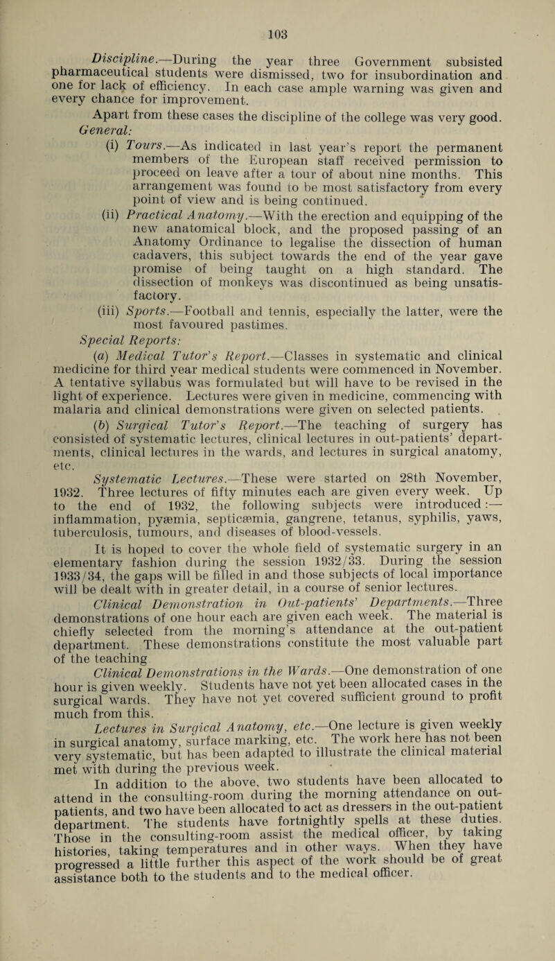 Discipline.—During the year three Government subsisted pharmaceutical students were dismissed, two for insubordination and one for lack of efficiency. In each case ample warning was given and every chance for improvement. Apart from these cases the discipline of the college was very good. General: (i) Tours.—As indicated in last year’s report the permanent members of the European staff received permission to proceed on leave after a tour of about nine months. This arrangement was found to be most satisfactory from every point of view and is being continued. (ii) Practical Anatomy.—With the erection and equipping of the new anatomical block, and the proposed passing of an Anatomy Ordinance to legalise the dissection of human cadavers, this subject towards the end of the year gave promise of being taught on a high standard. The dissection of monkeys was discontinued as being unsatis¬ factory. (iii) Sports.—Football and tennis, especially the latter, were the most favoured pastimes. Special Reports: (a) Medical Tutor's Report.—Classes in systematic and clinical medicine for third year medical students were commenced in November. A tentative syllabus was formulated but will have to be revised in the light of experience. Lectures were given in medicine, commencing with malaria and clinical demonstrations were given on selected patients. (b) Surgical Tutor's Report.—The teaching of surgery has consisted of systematic lectures, clinical lectures in out-patients’ depart¬ ments, clinical lectures in the wards, and lectures in surgical anatomy, etc. Systematic Lectures.—These were started on 28th November, 1932. Three lectures of fifty minutes each are given every week. Up to the end of 1932, the following subjects were introduced:— inflammation, pyaemia, septicaemia, gangrene, tetanus, syphilis, yaws, tuberculosis, tumours, and diseases of blood-vessels. It is hoped to cover the whole field of systematic surgery in an elementary fashion during the session 1932/33. During the session 1933/34, the gaps will be filled in and those subjects of local importance will be dealt with in greater detail, in a course of senior lectures. Clinical Demonstration in Out-patients' Departments.—Three demonstrations of one hour each are given each week. The material is chiefly selected from the morning’s attendance at the out-patient department. These demonstrations constitute the most valuable part of the teaching Clinical Demonstrations in the Wards.—One demonstration of one hour is given weekly. Students have not yet been allocated cases in the surgical wards. They have not yet covered sufficient ground to profit much from this. Lectures in Surgical Anatomy, etc.—One lecture is given weekly in surgical anatomy, surface marking, etc. The work here has not been very systematic, but has been adapted to illustrate the clinical matenal met with during the previous week. In addition to the above, two students have been allocated to attend in the consulting-room during the morning attendance on out¬ patients, and two have been allocated to act as dressers in the out-patient department. The students have fortnightly spells at these duties. Those in the consulting-room assist the medical officer, by taking histories, taking temperatures and in other ways. When they have progressed a little further this aspect of the work should be of great assistance both to the students and to the medical officer.
