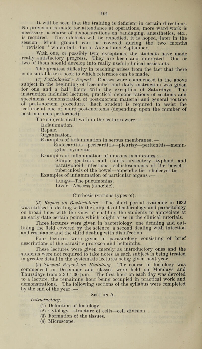 It will be seen that the training is deficient in certain directions. No provision is made tor attendance at operations, more ward-work is necessary, a course of demonstrations on bandaging, anaesthetics, etc., is required. These defects will be remedied, it is hoped, later in the session. Much ground can be covered during the two months “ revision ” which falls due in August and September. With one, or possibly two, exceptions, the students have made really satisfactory progress. They are keen and interested. One or two of them should develop into really useful clinical assistants. The greatest difficulty in teaching arises from the fact that there is no suitable text book to which reference can be made. (c) Pathologist's Report.—Classes were commenced in the above subject in the beginning of December and daily instruction was given for one and a half hours with the exception of Saturdays. The instruction included lectures, practical demonstrations of sections and specimens, demonstration of post-mortem material and general routine of post-mortem procedure. Each student is required to assist the lecturer at one or more post-mortems (depending upon the number of post-mortems performed). The subjects dealt with in the lectures were :— Inflammation. Repair. Organisation. Examples of inflammation in serous membranes :— Endocarditis—pericarditis—pleurisy—peritonitis—menin¬ gitis—synovitis. Examples of inflammation of mucous membranes :— Simple gastritis and colitis—dysentery—typhoid and paratyphoid infections—schistosomiasis of the bowel— tuberculosis of the bowel—appendicitis—cholecystitis. Examples of inflammation of particular organs :— Lungs—The pneumonias. Liver—Abscess (amoebic). Cirrhosis (various types of). (d) Report on Bacteriology.—The short period available in 1932 was utilised in dealing with the subjects of bacteriology and parasitology on broad lines with the view of enabling the students to appreciate at an early date certain points which might arise in the clinical tutorials. Three lectures were given in bacteriology, one defining and out¬ lining the field covered by the science, a second dealing with infection and resistance and the third dealing with disinfection. Four lectures were given in parasitology consisting of brief descriptions of the parasitic protozoa and helminths. These lectures were given merely as introductory ones and the students were not. required to take notes as each subject is being treated in greater detail in the systematic lectures being given next year. (e) Special Report on Histology.—The course in histology was commenced in December and classes were held on Mondays and Thursdays from 2.30-4.30 p.m. The first hour on each day was devoted to a lecture, the remaining hour being occupied in practical work and demonstrations. The following sections of the syllabus were completed by the end of the year :— Section A. Introductory: (1) Definition of histology. (2) Cytology—structure of cells—cell division. (3) Formation of the tissues. (4) Microscope.