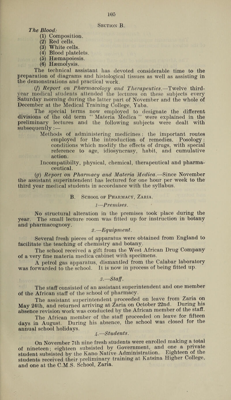Section B. The Blood: (1) Composition. (2) Bed cells. (3) White cells. (4) Blood platelets. (5) Hsemapoiesis. (6) Haemolysis. The technical assistant has devoted considerable time to the preparation of diagrams and histological tissues as well as assisting in the demonstrations and practical work. (/) Report on Pharmacology and Therapeutics.—Twelve third- year medical students attended the lectures on these subjects every Saturday morning during the latter part of November and the whole of December at the Medical Training College, Yaba. The special terms now employed to designate the different divisions of the old term “ Materia Medica ” were explained in the preliminary lectures and the following subjects were dealt with subsequently :— Methods of administering medicines: the important routes employed for the introduction of remedies. Posology: conditions which modify the effects of drugs, with special reference to age, idiosyncrasy, habit, and cumulative action. Incompatibilty, physical, chemical, therapeutical and pharma¬ ceutical. (jg) Report on Pharmacy and Materia Medica.—Since November the assistant superintendent has lectured for one hour per week to the third year medical students in accordance with the syllabus. B. School of Pharmacy, Zaria. 1—Premises. No structural alteration in the premises took place during the year. The small lecture room was fitted up for instruction in botany and pharmacognosy. 2.—Equipment. Several fresh pieces of apparatus were obtained from England to facilitate the teaching of chemistry and botany. The school received a gift from the West African Drug Company of a very fine materia medica cabinet with specimens. A petrol gas apparatus, dismantled from the Calabar laboratory was forwarded to the school. It is now in process of being fitted up. 3.—Staff. The staff consisted of an assistant superintendent and one member of the African staff of the school of pharmacy. The assistant superintendent proceeded on leave from Zaria on May 24th, and returned arriving at Zaria on October 22nd. During his absence revision work was conducted by the African member of the staff. The African member of the staff proceeded on leave for fifteen days in August. During his absence, the school was closed for the annual school holidays. 4.—Students. On November 7th nine fresh students were enrolled making a total of nineteen; eighteen subsisted by Government, and °;n® a Pr*vf^e student subsisted by the Kano Native Administration. Eighteen ot the students received their preliminary training at Katsina Highei College, and one at the C.M.S. School, Zaria.