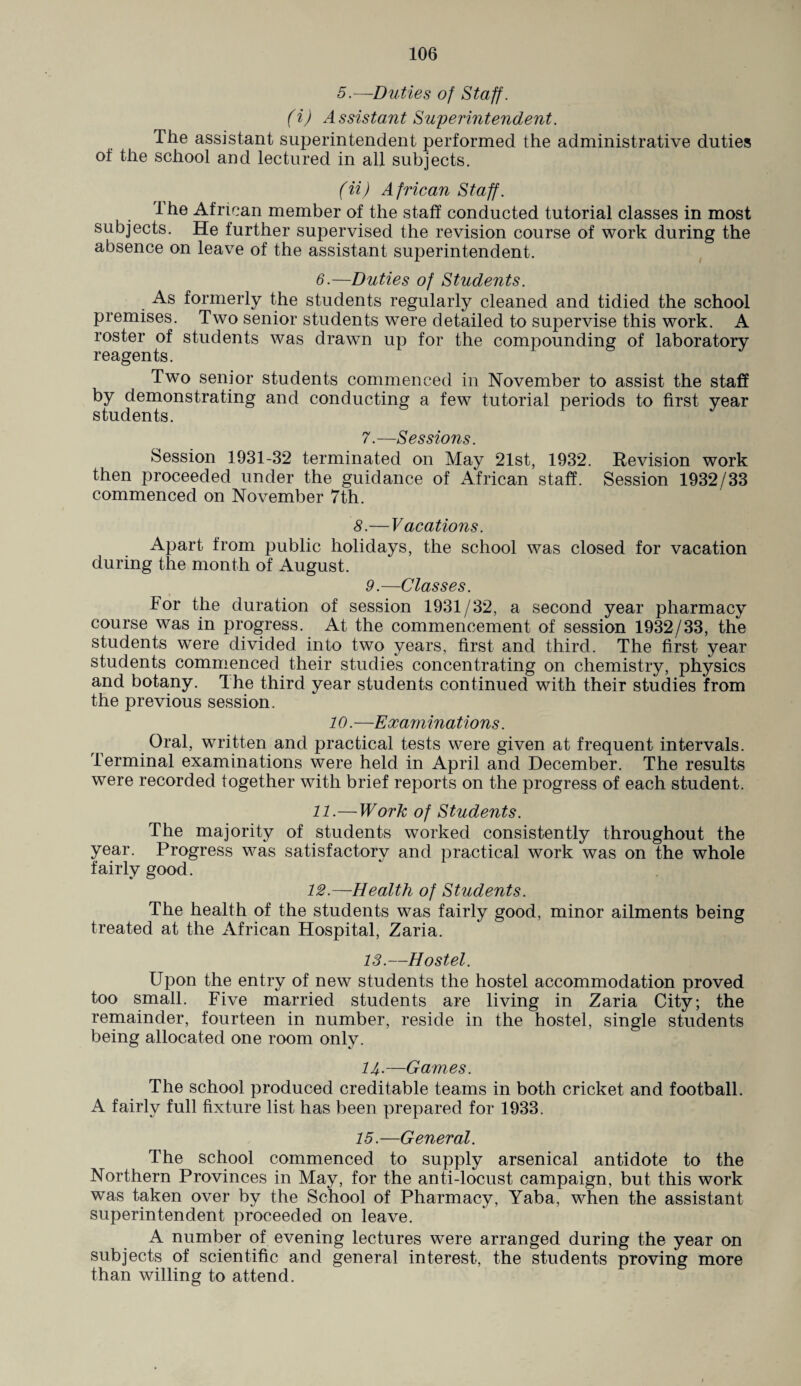 5.—Duties of Staff. (i) Assistant Superintendent. The assistant superintendent performed the administrative duties of the school and lectured in all subjects. (ii) African Staff. The African member of the staff conducted tutorial classes in most subjects. He further supervised the revision course of work during the absence on leave of the assistant superintendent. 6.—Duties of Students. As formerly the students regularly cleaned and tidied the school premises. Two senior students were detailed to supervise this work. A roster of students was drawn up for the compounding of laboratory reagents. Two senior students commenced in November to assist the staff by demonstrating and conducting a few tutorial periods to first year students. 7.—Sessions. Session 1931-32 terminated on May 21st, 1932. Revision work then proceeded under the guidance of African staff. Session 1932/33 commenced on November 7th. 8.— Vacations. Apart from public holidays, the school was closed for vacation during the month of August. 9.—Classes. For the duration of session 1931/32, a second year pharmacy course was in progress. At the commencement of session 1932/33, the students were divided into two years, first and third. The first year students commenced their studies concentrating on chemistry, physics and botany. The third year students continued with their studies from the previous session. 10.—Examinations. Oral, written and practical tests were given at frequent intervals. Terminal examinations were held in April and December. The results were recorded together with brief reports on the progress of each student. 11. —Work of Students. The majority of students worked consistently throughout the year. Progress was satisfactory and practical work was on the whole fairly good. 12. —Health of Students. The health of the students was fairly good, minor ailments being treated at the African Hospital, Zaria. 13.—Hostel. Upon the entry of new students the hostel accommodation proved too small. Five married students are living in Zaria City; the remainder, fourteen in number, reside in the hostel, single students being allocated one room only. 14-—Games. The school produced creditable teams in both cricket and football. A fairly full fixture list has been prepared for 1933. 15.—General. The school commenced to supply arsenical antidote to the Northern Provinces in May, for the anti-locust campaign, but this work was taken over by the School of Pharmacy, Yaba, when the assistant superintendent proceeded on leave. A number of evening lectures were arranged during the year on subjects of scientific and general interest, the students proving more than willing to attend.