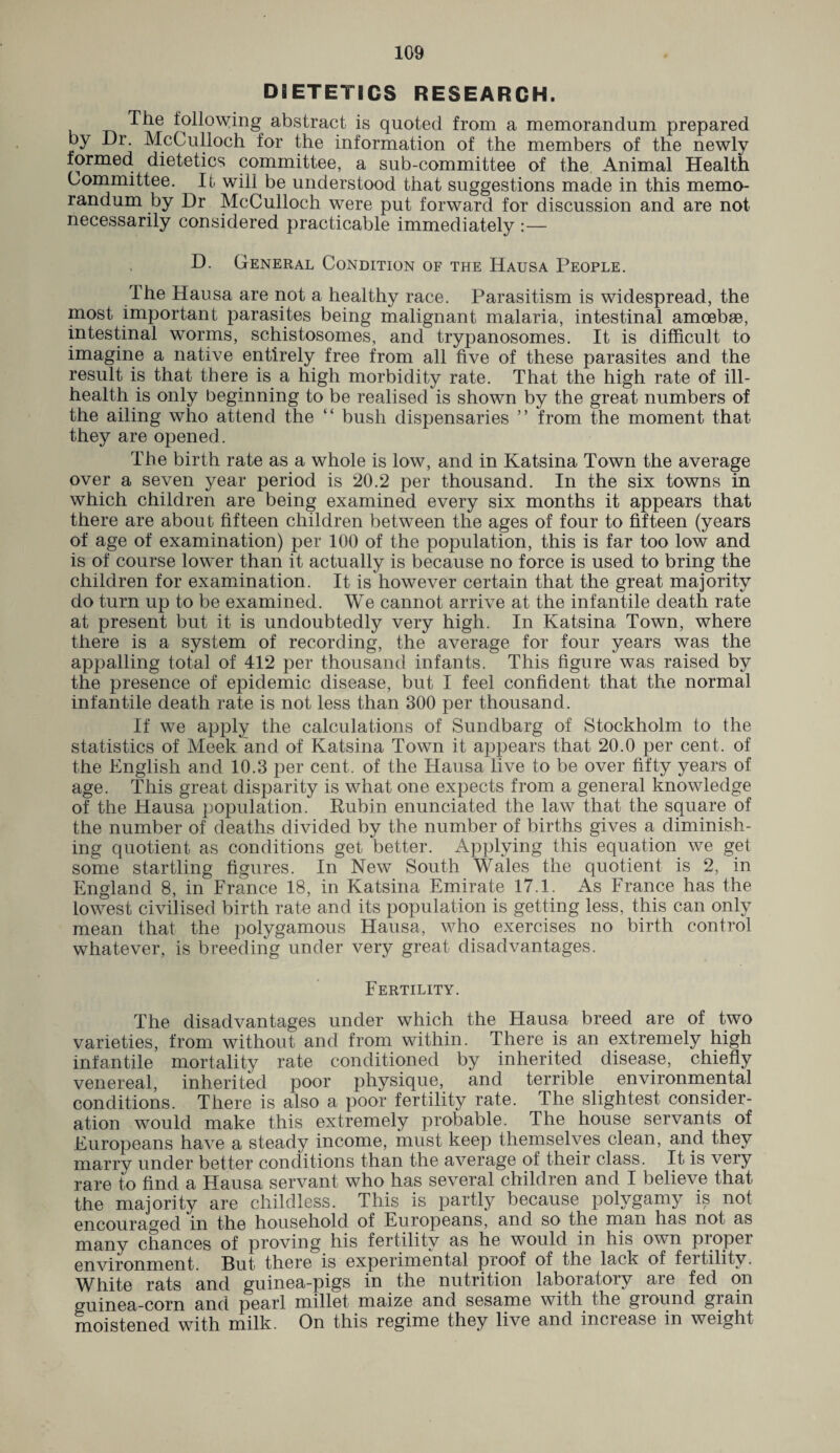 DIETETICS RESEARCH. The following abstract is quoted from a memorandum prepared by Dr. McCulloch for the information of the members of the newly formed dietetics committee, a sub-committee of the Animal Health Committee. It will be understood that suggestions made in this memo¬ randum by Dr McCulloch were put forward for discussion and are not necessarily considered practicable immediately :— D. General Condition of the Hausa People. The Hausa are not a healthy race. Parasitism is widespread, the most important parasites being malignant malaria, intestinal amoebae, intestinal worms, schistosomes, and trypanosomes. It is difficult to imagine a native entirely free from all five of these parasites and the result is that there is a high morbidity rate. That the high rate of ill- health is only beginning to be realised is shown by the great numbers of the ailing who attend the “ bush dispensaries ” from the moment that they are opened. The birth rate as a whole is low, and in Katsina Town the average over a seven year period is 20.2 per thousand. In the six towns in which children are being examined every six months it appears that there are about fifteen children between the ages of four to fifteen (years of age of examination) per 100 of the population, this is far too low and is of course lower than it actually is because no force is used to bring the children for examination. It is however certain that the great majority do turn up to be examined. We cannot arrive at the infantile death rate at present but it is undoubtedly very high. In Katsina Town, where there is a system of recording, the average for four years was the appalling total of 412 per thousand infants. This figure was raised by the presence of epidemic disease, but I feel confident that the normal infantile death rate is not less than 300 per thousand. If we apply the calculations of Sundbarg of Stockholm to the statistics of Meek and of Katsina Town it appears that 20.0 per cent, of the English and 10.3 per cent, of the Hausa live to be over fifty years of age. This great disparity is what one expects from a general knowledge of the Hausa population. Rubin enunciated the law that the square of the number of deaths divided by the number of births gives a diminish¬ ing quotient as conditions get better. Applying this equation we get some startling figures. In New South Wales the quotient is 2, in England 8, in France 18, in Katsina Emirate 17.1. As France has the lowest civilised birth rate and its population is getting less, this can only mean that the polygamous Hausa, who exercises no birth control whatever, is breeding under very great disadvantages. Fertility. The disadvantages under which the Hausa breed are of two varieties, from without and from within. There is an extremely high infantile mortality rate conditioned by inherited disease, chiefly venereal, inherited poor physique, and terrible environmental conditions. There is also a poor fertility rate. The slightest consider¬ ation would make this extremely probable. The house servants of Europeans have a steady income, must keep themselves clean, and they marry under better conditions than the average of their class. It is very rare to find a Hausa servant who has several children and I believe that the majority are childless. This is partly because polygamy is not encouraged in the household of Europeans, and so the man has not as many chances of proving his fertility as he would in his own proper environment. But there is experimental proof of the lack of fertility. White rats and guinea-pigs in the nutrition laboratory are fed on guinea-corn and pearl millet maize and sesame with the ground grain moistened with milk. On this regime they live and increase in weight