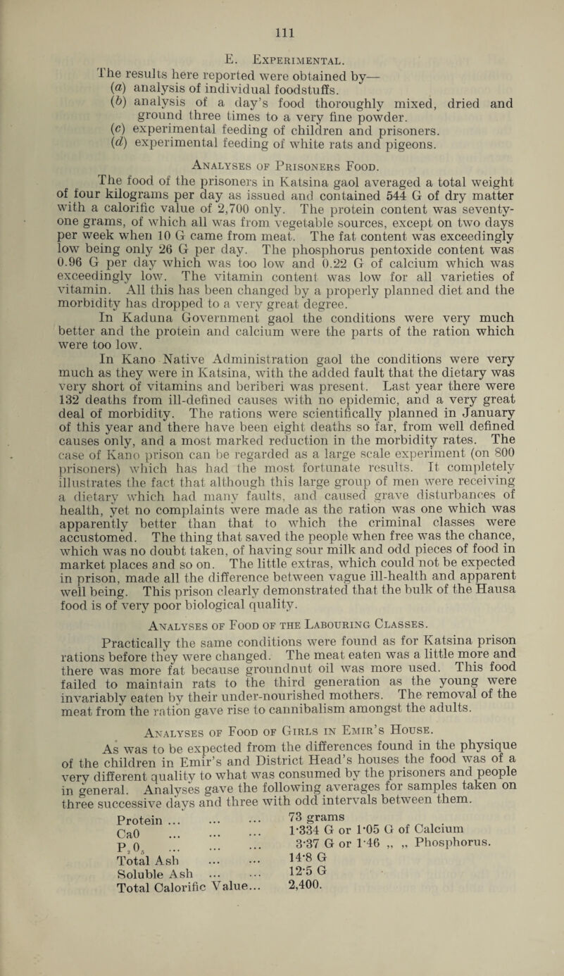 E. Experimental. ihe results here reported were obtained by— (а) analysis of individual foodstuffs. (б) analysis of a day’s food thoroughly mixed, dried and ground three times to a very fine powder. (c) experimental feeding of children and prisoners. (d) experimental feeding of white rats and pigeons. Analyses of Prisoners Food. The food of the prisoners in Katsina gaol averaged a total weight of four kilograms per day as issued and contained 544 G of dry matter with a calorific value of 2,700 only. The protein content was seventy- one grams, of which all was from vegetable sources, except on two days per week when 10 G came from meat. The fat content was exceedingly low being only 26 G per day. The phosphorus pentoxide content was 0.96 G per day which was too low and 0.22 G of calcium which was exceedingly low. The vitamin content was low for all varieties of vitamin. All this has been changed by a properly planned diet and the morbidity has dropped to a very great, degree. In Kaduna Government gaol the conditions were very much better and the protein and calcium were the parts of the ration which were too low. In Kano Native Administration gaol the conditions were very much as they were in Katsina, with the added fault that the dietary was very short of vitamins and beriberi was present. Last year there were 132 deaths from ill-defined causes with no epidemic, and a very great deal of morbidity. The rations were scientifically planned in January of this year and there have been eight deaths so far, from well defined causes only, and a most marked reduction in the morbidity rates. The case of Kano prison can be regarded as a large scale experiment (on 800 prisoners) which has had the most fortunate results. It completely illustrates the fact that although this large group of men were receiving a dietary which had many faults, and caused grave disturbances of health, yet no complaints were made as the ration was one which was apparently better than that to which the criminal classes were accustomed. The thing that saved the people when free was the chance, which was no doubt taken, of having sour milk and odd pieces of food in market places and so on. The little extras, which could not be expected in prison, made all the difference between vague ill-health and apparent well being. This prison clearly demonstrated that the bulk of the Hausa food is of very poor biological quality. Analyses of Food of the Labouring Classes. Practically the same conditions were found as for Katsina prison rations before they were changed. The meat eaten was a little more and there was more fat because groundnut oil was more used. This food failed to maintain rats to the third generation as the young were invariably eaten by their under-nourished mothers. The removal of the meat from the ration gave rise to cannibalism amongst the adults. Analyses of Food of Girls in Emir s House. As was to be expected from the differences found in the physique of the children in Emir’s and District Head s houses the food was of a very different quality to what was consumed by the prisoneis and people in General. Analyses gave the following averages for samples taken on three successive days and three with odd intervals between them. Protein ... CaO P205 Total Ash Soluble Ash Total Calorific Value 73 grams 1*334 G or 1*05 G of Calcium 3*37 G or 146 „ „ Phosphorus. 14*8 G 12*5 G 2,400.