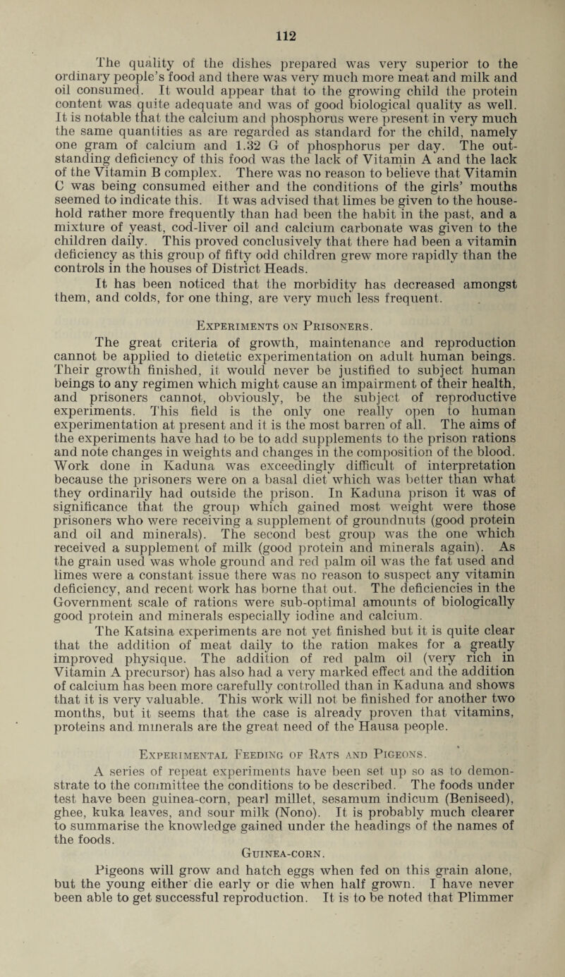 The quality of the dishes prepared was very superior to the ordinary people’s food and there was very much more meat and milk and oil consumed. It would appear that to the growing child the protein content was quite adequate and was of good biological quality as well. It is notable that the calcium and phosphorus were present in very much the same quantities as are regarded as standard for the child, namely one gram of calcium and 1.32 G of phosphorus per day. The out¬ standing deficiency of this food was the lack of Vitamin A and the lack of the Vitamin B complex. There was no reason to believe that Vitamin C was being consumed either and the conditions of the girls’ mouths seemed to indicate this. It was advised that limes be given to the house¬ hold rather more frequently than had been the habit in the past, and a mixture of yeast, cod-liver oil and calcium carbonate was given to the children daily. This proved conclusively that there had been a vitamin deficiency as this group of fifty odd children grew more rapidly than the controls in the houses of District Heads. It has been noticed that the morbidity has decreased amongst them, and colds, for one thing, are very much less frequent. Experiments on Prisoners. The great criteria of growth, maintenance and reproduction cannot be applied to dietetic experimentation on adult human beings. Their growth finished, it would never be justified to subject human beings to any regimen which might cause an impairment of their health, and prisoners cannot, obviously, be the subject of reproductive experiments. This field is the only one really open to human experimentation at present and it is the most barren of all. The aims of the experiments have had to be to add supplements to the prison rations and note changes in weights and changes in the composition of the blood. Work done in Kaduna was exceedingly difficult of interpretation because the prisoners were on a basal diet which was better than what they ordinarily had outside the prison. In Kaduna prison it was of significance that the group which gained most weight were those prisoners who were receiving a supplement of groundnuts (good protein and oil and minerals). The second best group was the one which received a supplement of milk (good protein and minerals again). As the grain used was whole ground and red palm oil was the fat used and limes were a constant issue there was no reason to suspect any vitamin deficiency, and recent work has borne that out. The deficiencies in the Government scale of rations were sub-optimal amounts of biologically good protein and minerals especially iodine and calcium. The Katsina experiments are not yet finished but it is quite clear that the addition of meat daily to the ration makes for a greatly improved physique. The addition of red palm oil (very rich in Vitamin A precursor) has also had a very marked effect and the addition of calcium has been more carefully controlled than in Kaduna and shows that it is very valuable. This work will not be finished for another two months, but it seems that the case is already proven that vitamins, proteins and minerals are the great need of the Hausa people. Experimental Feeding of Rats and Pigeons. A series of repeat experiments have been set up so as to demon¬ strate to the committee the conditions to be described. The foods under test have been guinea-corn, pearl millet, sesamum indicum (Beniseed), ghee, kuka leaves, and sour milk (Nono). It is probably much clearer to summarise the knowledge gained under the headings of the names of the foods. Guinea-corn. Pigeons will grow and hatch eggs when fed on this grain alone, but the young either die early or die when half grown. I have never been able to get successful reproduction. It is to be noted that Plimmer