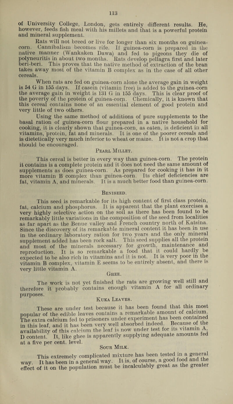 of University College, London, gets entirely different results. He, however, feeds fish meal with his millets and that is a powerful protein and mineral supplement. Rats will not breed or live for longer than six months on guinea- corn. Cannibalism becomes rife. If guinea-corn is prepared in the native manner (Wankaken Dawa) and fed to pigeons they die of polyneuritis in about two months. Rats develop pellagra first and later beri-beri. This proves that the native method of extraction of the bran takes away most of the vitamin B complex as in the case of all other cereals. When rats are fed on guinea-corn alone the average gain in weight is 54 G in 155 days. If casein (vitamin free) is added to the guinea-corn the average gain in weight is 131 G in 155 days. This is clear proof of the poverty of the protein of guinea-corp. Chemically, it is known that this cereal contains none of an essential element of good protein and very little of two others. Using the same method of additions of pure supplements to the basal ration of guinea-corn flour prepared in a native household for cooking, it is clearly shown that guinea-corn, as eaten, is deficient in all vitamins, protein, fat and minerals. It is one of the poorer cereals and is dietetically very much inferior to wheat or maize. It is not a crop that should be encouraged. Pearl Millet. This cereal is better in every way than guinea-corn. The protein it contains is a complete protein and it does not need the same amount of supplements as does guinea-corn. As prepared for cooking it has in it more vitamin B complex than guinea-corn. Its chief deficiencies are fat, vitamin A, and minerals. It is a much better food than guinea-corn. Beniseed. This seed is remarkable for its high content of first class protein, fat, calcium and phosphorus. It is apparent that the plant exercises a very highly selective action on the soil as there has been found to be remarkably little variations in the composition of the seed from localities as far apart as the Benue valley and French country north of Katsina. Since the discovery of its remarkable mineral content it has been in use in the ordinary laboratory ration for two years and the only mineral supplement added has been rock salt. This seed supplies all the protein and most of the minerals necessary for growth, maintenance and reproduction. It is so remarkable a food that it could hardly be expected to be also rich in vitamins and it is not. It is very poor in the vitamin B complex, vitamin E seems to be entirely absent, and there is very little vitamin A. Ghee. The work is not yet finished the rats are growing well still and therefore it probably contains enough vitamin A for all oidinary purposes. Kuka Leaves. These are under test because it has been found that this most popular of the edible leaves contains a remarkable amount of calcium The extra calcium fed to prisoners under experiment has been contained in this leaf, and it has been very well absorbed indeed Because ot the availability of this calcium the leaf is now under test for its vitamin A D content. It, like ghee is apparently supplying adequate amounts ted at a five per cent, level. Sour Milk. This extremely complicated mixture has been tested m a general way. It has been in a general way. It is, of course, a good food and the effect of it on the population must be incalculably great as the greatei