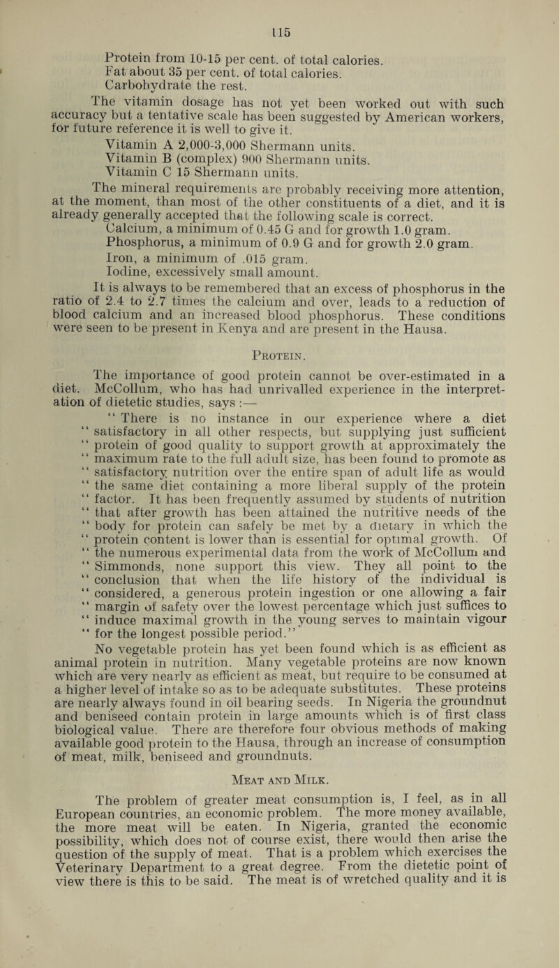Protein from 10-15 per cent, of total calories. Fat about 35 per cent, of total calories. Carbohydrate the rest. Ihe vitamin dosage has not yet been worked out with such accuracy but a tentative scale has been suggested by American workers, for future reference it is well to give it. Vitamin A 2,000-3,000 Shermann units. Vitamin B (complex) 900 Shermann units. Vitamin C 15 Shermann units. The mineral requirements are probably receiving more attention, at the moment, than most of the other constituents of a diet, and it is already generally accepted that the following scale is correct. Calcium, a minimum of 0.45 G and for growth 1.0 gram. Phosphorus, a minimum of 0.9 G and for growth 2.0 gram. Iron, a minimum of .015 gram. Iodine, excessively small amount. It is always to be remembered that an excess of phosphorus in the ratio of 2.4 to 2.7 times the calcium and over, leads to a reduction of blood calcium and an increased blood phosphorus. These conditions were seen to be present in Kenya and are present in the Hausa. Protein. The importance of good protein cannot be over-estimated in a diet. McCollum, who has had unrivalled experience in the interpret¬ ation of dietetic studies, says :— There is no instance in our experience where a diet “ satisfactory in all other respects, but supplying just sufficient “ protein of good quality to support growth at approximately the maximum rate to the full adult size, has been found to promote as “ satisfactory nutrition over the entire span of adult life as would “ the same diet containing a more liberal supply of the protein “ factor. It has been frequently assumed by students of nutrition “ that after growth has been attained the nutritive needs of the “ body for protein can safely be met by a dietary in which the “ protein content is lower than is essential for optimal growth. Of “ the numerous experimental data from the work of McCollum and “ Simmonds, none support this view. They all point to the “ conclusion that when the life history of the individual is “ considered, a generous protein ingestion or one allowing a fair “ margin of safety over the lowest percentage which just suffices to “ induce maximal growth in the young serves to maintain vigour “ for the longest possible period.” No vegetable protein has yet been found which is as efficient as animal protein in nutrition. Many vegetable proteins are now known which are very nearly as efficient as meat, but require to be consumed at a higher level of intake so as to be adequate substitutes. These proteins are nearly always found in oil bearing seeds. In Nigeria the groundnut and beniseed contain protein in large amounts which is of first class biological value. There are therefore four obvious methods of making available good protein to the Hausa, through an increase of consumption of meat, milk, beniseed and groundnuts. Meat and Milk. The problem of greater meat consumption is, I feel, as in all European countries, an economic problem. The more money available, the more meat will be eaten. In Nigeria, granted the economic possibility, which does not of course exist, there would then arise the question of the supply of meat. That is a problem which exercises the Veterinary Department to a great degree. From the dietetic point of view there is this to be said. The meat is of wretched quality and it is