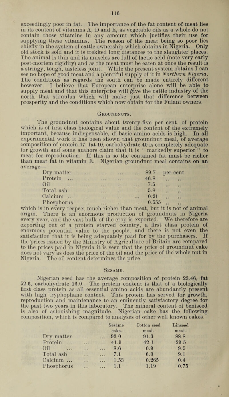 exceedingly poor in fat. The importance of the fat content of meat lies in its content of vitamins A, D and E, as vegetable oils as a whole do not contain those vitamins in any amount which justifies their use for supplying these vitamins. The reason of the meat being so poor lies chiefly in the system of cattle ownership which obtains in Nigeria. Only old stock is sold and it is trekked long distances to the slaughter places. The animal is thin and its muscles are full of lactic acid (note very early post-mortem rigidity) and as the meat must be eaten at once the result is a stringy, tough, tasteless joint. While the present system obtains I can see no hope of good meat and a plentiful supply of it in Northern Nigeria. The conditions as regards the south can be made entirely different however. I believe that European enterprise alone will be able to supply meat and that this enterprise will give the cattle industry of the north that stimulus which will make just that difference between prosperity and the conditions which now obtain for the Fulani owners. Groundnuts. The groundnut contains about twenty-five per cent, of protein which is of first class biological value and the content of the extremely important, because indispensable, di-basic amino acids is high. In all experimental work it has been shown that groundnut meal, of average composition of protein 47, fat 10, carbohydrate 40 is completely adequate for growth and some authors claim that it is “ markedly superior ” to meat for reproduction. If this is so the contained fat must be richer than meat fat in vitamin E. Nigerian groundnut meal contains on an average— Dry matter ... . 89.7 percent. Protein.46.8 ,, ,, Oil . 7.5 ,, ,, Total ash ... ... ... ... 5.8 ,, ,, Calcium ... 0.21 ,, ,, Phosphorus ... ... ... ... 0.555 ,, ,, which is in every respect much richer than meat, but it is not of animal origin. There is an enormous production of groundnuts in Nigeria every year, and the vast bulk of the crop is exported. We therefore are exporting out of a protein starved country, a first class protein of enormous potential value to the people, and there is not even the satisfaction that it is being adequately paid for by the purchasers. If the prices issued by the Ministry of Agriculture of Britain are compared to the prices paid in Nigeria it is seen that the price of groundnut cake does not vary as does the price of the oil and the price of the whole nut in Nigeria. The oil content determines the price. Sesame. Nigerian seed has the average composition of protein 23.46, fat 52.6, carbohydrate 16.0. The protein content is that of a biologically first class protein as all essential amino acids are abundantly present with high tryphophane content. This protein has served for growth, reproduction and maintenance to an eminently satisfactory degree for the past two years in this laboratory. The mineral content of beniseed is also of astonishing magnitude. Nigerian cake has the following composition, which is compared to analyses of other well known cakes. Dry matter Sesame cake. ... 93 0 Cotton seed meal. 91.3 Linseed meal. 88.8 Protein ... ... 41.9 42.1 29.5 Oil ... 8.6 0.9 9.5 Total ash ... 7.1 6.0 9.1 Calcium ... 1.53 0.265 0.4 Phosphorus ... 1.1 1.19 0.75