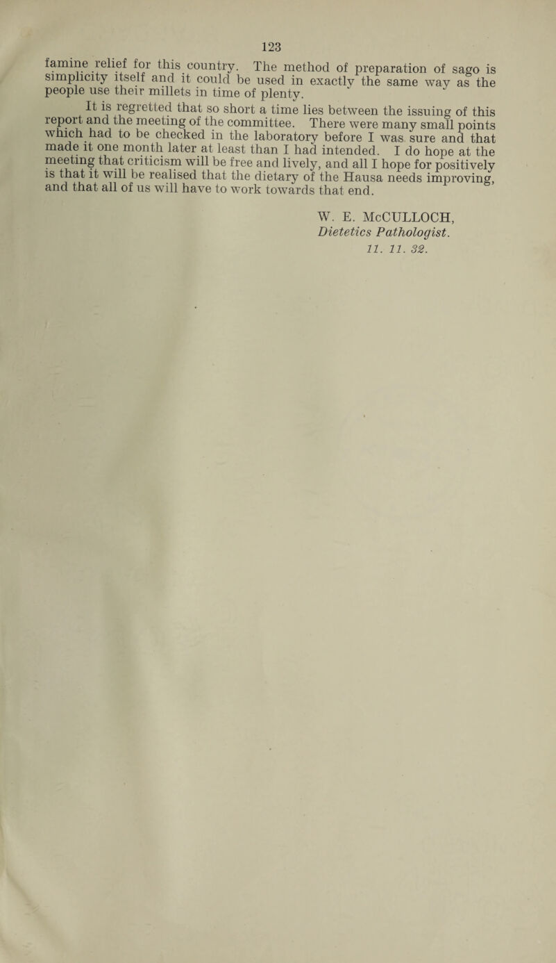 famine relief for this country. The method of preparation of sago is simplicity itself and it could be used in exactly the same way as the people use their millets in time of plenty. It is legiettecl that so short a time lies between the issuing of this report and the meeting of the committee. There were many small points which had to be checked in the laboratory before I was sure and that made it one month later at least than I had intended. I do hope at the meeting that criticism will be free and lively, and all I hope for positively is that it will be realised that the dietary of the Hausa needs improving, and that all of us will have to work towards that end. w. e. McCulloch, Dietetics Pathologist. 11. 11. 32.