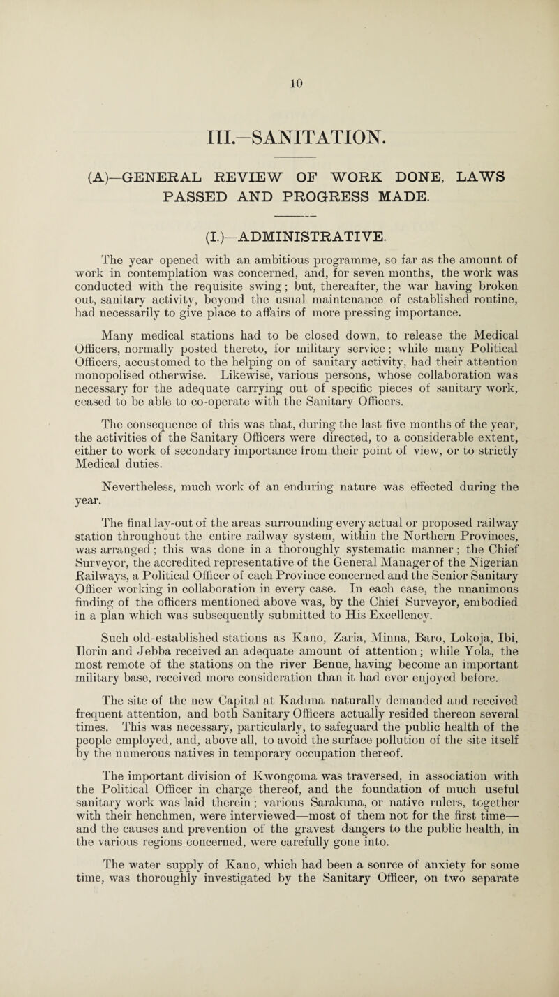 III.—SANITATION. (A)—GENERAL REVIEW OF WORK DONE, LAWS PASSED AND PROGRESS MADE. (I.)—ADMINISTRATIVE. The year opened with an ambitious programme, so far as the amount of work in contemplation was concerned, and, for seven months, the work was conducted with the requisite swing; but, thereafter, the war having broken out, sanitary activity, beyond the usual maintenance of established routine, had necessarily to give place to affairs of more pressing importance. Many medical stations had to be closed down, to release the Medical Officers, normally posted thereto, for military service; while many Political Officers, accustomed to the helping on of sanitary activity, had their attention monopolised otherwise. Likewise, various persons, whose collaboration was necessary for the adequate carrying out of specific pieces of sanitary work, ceased to be able to co-operate with the Sanitary Officers. The consequence of this was that, during the last five months of the year, the activities of the Sanitary Officers were directed, to a considerable extent, either to work of secondary importance from their point of view, or to strictly Medical duties. Nevertheless, much work of an enduring nature was effected during the year. The final lay-out of the areas surrounding every actual or proposed railway station throughout the entire railway system, within the Northern Provinces, was arranged; this was done in a thoroughly systematic manner; the Chief Surveyor, the accredited representative of the General Manager of the Nigerian .Railways, a Political Officer of each Province concerned and the Senior Sanitary Officer working in collaboration in every case. In each case, the unanimous finding of the officers mentioned above was, by the Chief Surveyor, embodied in a plan which was subsequently submitted to His Excellency. Such old-established stations as Kano, Zaria, Minna, Baro, Lokoja, Ibi, Ilorin and Jebba received an adequate amount of attention; while Yola, the most remote of the stations on the river Benue, having become an important military base, received more consideration than it had ever enjoyed before. The site of the new Capital at Kaduna naturally demanded and received frequent attention, and both Sanitary Officers actually resided thereon several times. This was necessary, particularly, to safeguard the public health of the people employed, and, above all, to avoid the surface pollution of the site itself by the numerous natives in temporary occupation thereof. The important division of Kwongoma was traversed, in association with the Political Officer in charge thereof, and the foundation of much useful sanitary work was laid therein ; various Sarakuna, or native rulers, together with their henchmen, were interviewed—most of them not for the first time— and the causes and prevention of the gravest dangers to the public health, in the various regions concerned, were carefully gone into. The water supply of Kano, which had been a source of anxiety for some time, was thoroughly investigated by the Sanitary Officer, on two separate