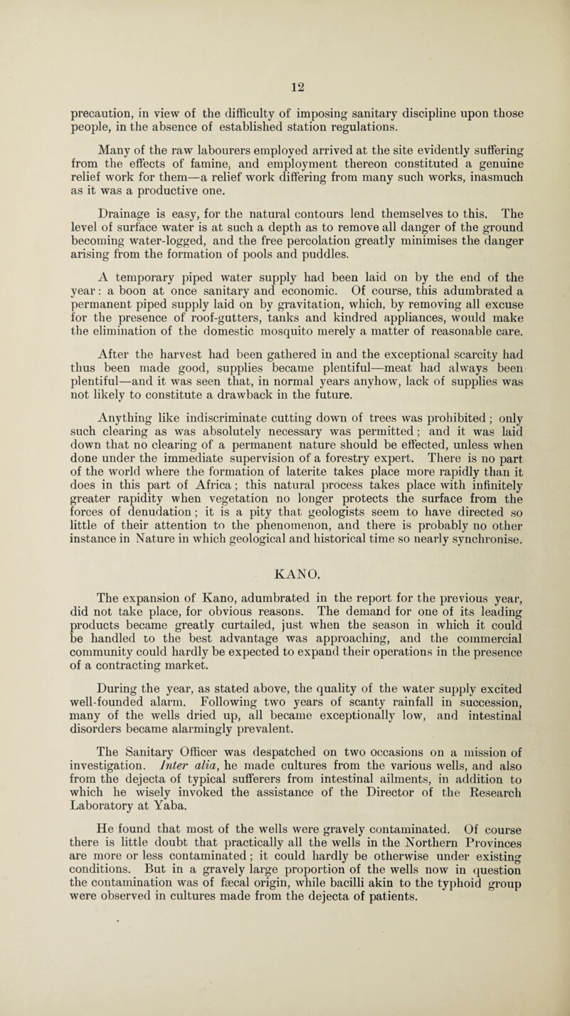 precaution, in view of the difficulty of imposing sanitary discipline upon those people, in the absence of established station regulations. Many of the raw labourers employed arrived at the site evidently suffering from the effects of famine, and employment thereon constituted a genuine relief work for them—a relief work differing from many such works, inasmuch as it was a productive one. Drainage is easy, for the natural contours lend themselves to this. The level of surface water is at such a depth as to remove all danger of the ground becoming water-logged, and the free percolation greatly minimises the danger arising from the formation of pools and puddles. A temporary piped water supply had been laid on by the end of the year: a boon at once sanitary and economic. Of course, this adumbrated a permanent piped supply laid on by gravitation, which, by removing all excuse for the presence of roof-gutters, tanks and kindred appliances, would make the elimination of the domestic mosquito merely a matter of reasonable care. After the harvest had been gathered in and the exceptional scarcity had thus been made good, supplies became plentiful—meat had always been plentiful—and it was seen that, in normal years anyhow, lack of supplies was not likely to constitute a drawback in the future. Anything like indiscriminate cutting down of trees was prohibited; only such clearing as was absolutely necessary was permitted; and it was laid down that no clearing of a permanent nature should be effected, unless when done under the immediate supervision of a forestry expert. There is no part of the world where the formation of laterite takes place more rapidly than it does in this part of Africa; this natural process takes place with infinitely greater rapidity when vegetation no longer protects the surface from the forces of denudation ; it is a pity that geologists seem to have directed so little of their attention to the phenomenon, and there is probably no other instance in Nature in which geological and historical time so nearly synchronise. KANO. The expansion of Kano, adumbrated in the report for the previous year, did not take place, for obvious reasons. The demand for one of its leading products became greatly curtailed, just when the season in which it could be handled to the best advantage was approaching, and the commercial community could hardly be expected to expand their operations in the presence of a contracting market. During the year, as stated above, the quality of the water supply excited well-founded alarm. Following two years of scanty rainfall in succession, many of the wells dried up, all became exceptionally low, and intestinal disorders became alarmingly prevalent. The Sanitary Officer was despatched on two occasions on a mission of investigation. Inter alia, he made cultures from the various wells, and also from the dejecta of typical sufferers from intestinal ailments, in addition to which he wisely invoked the assistance of the Director of the Research Laboratory at Yaba. He found that most of the wells were gravely contaminated. Of course there is little doubt that practically all the wells in the Northern Provinces are more or less contaminated; it could hardly be otherwise under existing conditions. But in a gravely large proportion of the wells now in question the contamination was of fsecal origin, while bacilli akin to the typhoid group were observed in cultures made from the dejecta of patients.