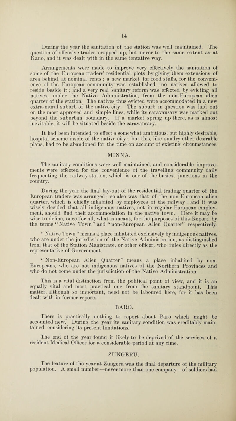 During the year the sanitation of the station was well maintained. The question of offensive trades cropped up, but never to the same extent as at Kano, and it was dealt with in the same tentative way. Arrangements were made to improve very effectively the sanitation of some of the European traders’ residential plots by giving them extensions of area behind, at nominal rents ; a new market for food stuffs, for the conveni¬ ence of the European community was established—no natives allowed to reside beside it; and a very real sanitary reform was effected by evicting all natives, under the Native Administration, from the non-European alien quarter of the station. The natives thus evicted were accommodated in a new extra-mural suburb of the native city. The suburb in question was laid out on the most approved and simple lines, while its caravansary was marked out beyond the suburban boundary. If a market spring up there, as is almost inevitable, it will be situated beside the caravansary. It had been intended to effect a somewhat ambitious, but highly desirable, hospital scheme inside of the native city; but this, like sundry other desirable plans, had to be abandoned for the time on account of existing circumstances. MINNA. The sanitary conditions were well maintained, and considerable improve¬ ments were effected for the convenience of the travelling community daily frequenting the railway station, which is one of the busiest junctions in the country. During the year the final lay-out of the residential trading quarter of the European traders was arranged ; so also was that of the non-European alien quarter, which is chiefly inhabited by employees of the railway ; and it was wisely decided that all indigenous natives, not in regular European employ¬ ment, should find their accommodation in the native town. Here it may be wise to define, once for all, what is meant, for the purposes of this Deport, by the terms “ Native Town ” and “ non-European Alien Quarter” respectively. “ Native Town ” means a place inhabited exclusively by indigenous natives, who are under the jurisdiction of the Native Administration, as distinguished from that of the Station Magistrate, or other officer, who rules directly as the representative of Government. “Non-European Alien Quarter” means a place inhabited by non- Europeans, who are not indigenous natives of the Northern Provinces and who do not come under the jurisdiction of the Native Administration. This is a vital distinction from the political point of view, and it is an equally vital and most practical one from the sanitary standpoint. This matter, although so important, need not be laboured here, for it has been dealt with in former reports. BABO. There is practically nothing to report about Baro which might be accounted new. During the year its sanitary condition was creditably main¬ tained, considering its present limitations. The end of the year found it likely to be deprived of the services of a resident Medical Officer for a considerable period at any time. ZUNGERU. The feature of the year at Zungeru was the final departure of the military population. A small number—never more than one company—of soldiers had