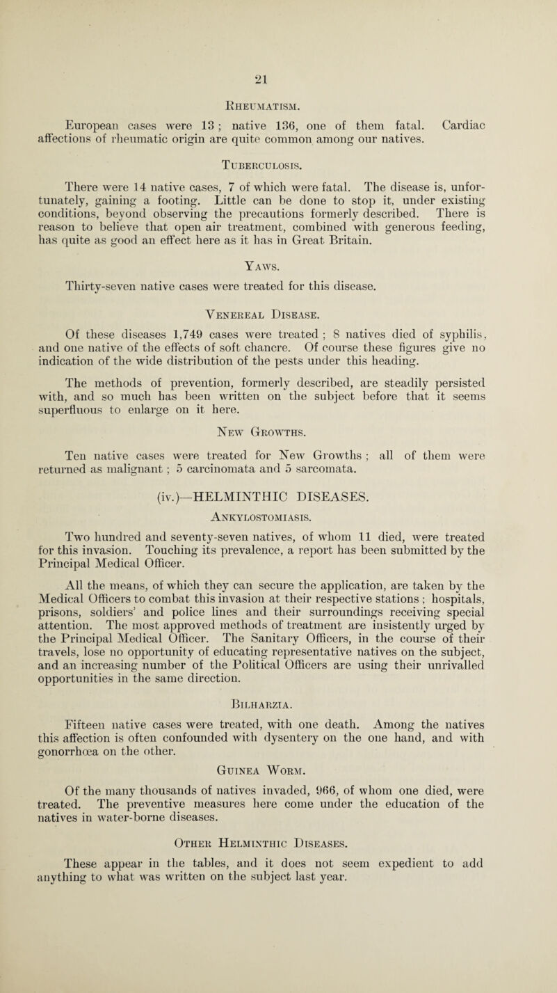 Rheumatism. European cases were 13 ; native 136, one of them fatal. Cardiac affections of rheumatic origin are quite common among our natives. Tuberculosis. There were 14 native cases, 7 of which were fatal. The disease is, unfor¬ tunately, gaining a footing. Little can be done to stop it, under existing conditions, beyond observing the precautions formerly described. There is reason to believe that open air treatment, combined with generous feeding, has quite as good an effect here as it has in Great Britain. Yaws. Thirty-seven native cases were treated for this disease. Venereal Disease. Of these diseases 1,749 cases were treated ; 8 natives died of syphilis, and one native of the effects of soft chancre. Of course these figures give no indication of the wide distribution of the pests under this heading. The methods of prevention, formerly described, are steadily persisted with, and so much has been written on the subject before that it seems superfluous to enlarge on it here. New Growths. Ten native cases were treated for New Growths ; all of them were returned as malignant; 5 carcinomata and 5 sarcomata. (iv.)—HELMINTHIC DISEASES. Ankylostomiasis. Two hundred and seventy-seven natives, of whom 11 died, were treated for this invasion. Touching its prevalence, a report has been submitted by the Principal Medical Officer. All the means, of which they can secure the application, are taken by the Medical Officers to combat this invasion at their respective stations ; hospitals, prisons, soldiers3 and police lines and their surroundings receiving special attention. The most approved methods of treatment are insistently urged by the Principal Medical Officer. The Sanitary Officers, in the course of their travels, lose no opportunity of educating representative natives on the subject, and an increasing number of the Political Officers are using their unrivalled opportunities in the same direction. Bilharzia. Fifteen native cases were treated, with one death. Among the natives this affection is often confounded with dysentery on the one hand, and with gonorrhoea on the other. Guinea Worm. Of the many thousands of natives invaded, 966, of whom one died, were treated. The preventive measures here come under the education of the natives in water-borne diseases. Other Helminthic Diseases. These appear in the tables, and it does not seem expedient to add anything to what was written on the subject last year.