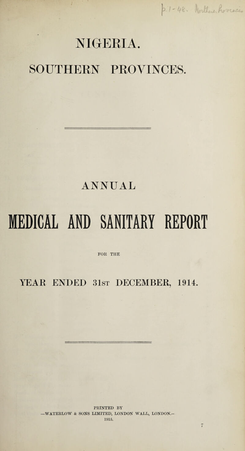 I NIGERIA. I SOUTHERN PROVINCES. ANNUAL MEDICAL AND SANITARY REPORT FOR THE YEAR ENDED 31st DECEMBER, 1914. PRINTED BY —WATERLOW & SONS LIMITED, LONDON WALL, LONDON.- 1915. i