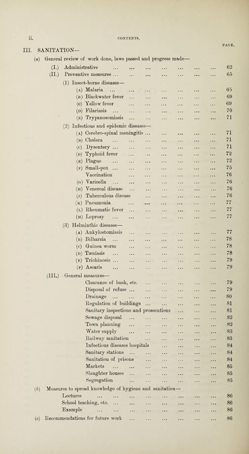 PAGE. III. SANITATION— (a) General review of work done, laws passed and progress made— (I.) Administrative ... ... ... ... ... ... ... 62 (II.) Preventive measures ... .., ... ... ... ... ... 65 (1) Insect-borne diseases— (a) Malaria (b) Blackwater fever (c) Yellow fever (n) Filariasis (e) Trypanosomiasis (2) Infectious and epidemic diseases— (a) Cerebro-spinal meningitis ... (b) Cholera (c) Dysentery ... (d) Typhoid fever (e) Plague (f) Small-pox ... Yaccination (g) Varicella (h) Venereal disease (j) Tuberculous disease (k) Pneumonia (l) Eheumatic fever ... (m) Leprosy (3) Helminthic diseases— (a) Ankylostomiasis (b) Bilharzia (c) Guinea worm (d) Taeniasis (e) Trichinosis ... (f) Ascaris (III.) General measures— Clearance of bush, etc. ... ... ... ... ... 79 Disposal of refuse ... ... ... ... ... ... 79 Drainage ... ... ... ... ... ... ... 80 Regulation of buildings ... ... ... ... ... 81 Sanitary inspections and prosecutions ... ... ... 81 Sewage disposal ... ... ... ... ... ... 82 Town planning ... ... ... ... ... ... 82 Water supply ... ... ... ... ... ... 83 Railway sanitation ... ... ... ... ... 83 Infectious diseases hospitals ... ... ... ... 84 Sanitary stations ... ... ... ... ... ... 84 Sanitation of prisons ... ... ... ... ... 84 Markets ... ... ... ... ... ... ... 85 Slaughter houses ... ... ... ... ... ... 85 Segregation ... ... ... ... ... ... 85 (b) Measures to spread knowledge of hygiene and sanitation— Lectures ... ... ... ... ... ... ... ... 86 School teaching, etc. ... ... ... ... ... ... ... 86 Example ... ... ... ... ... ... ... ... 86 (c) Becommendations for fixture work ... ... ... ... ... ... 86 77 78 78 78 79 79 65 69 69 70 71 71 71 71 72 72 75 76 76 76 76 77