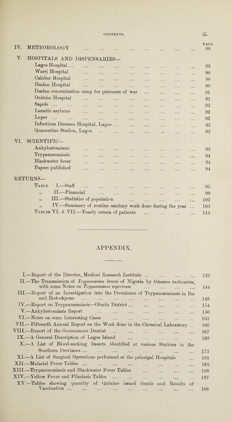 IY. METEOROLOGY . Y. HOSPITALS AND DISPENSARIES— Lagos Hospital... Warri Hospital Calabar Hospital Ibadan Hospital Ibadan concentration camp for prisoners of war Onitslia Hospital Sapele ... Lunatic asylums Leper ... Infectious Diseases Hospital, Lagos ... Quarantine Station, Lagos YI. SCIENTIFIC— Ankylostomiasis Trypanosomiasis Blackwater fever Papers published RETURNS— Table I.—Staff v II.—Financial „ III.—Statistics of population » IY.—Summary of routine sanitary work done during the year ... Tables YI. & VII.—Yearly return of patients PAGE 88 89 90 90 90 91 91 92 92 92 92 92 93 94 94 94 95 99 102 103 113 APPENDIX. I.—Report of the Director, Medical Research Institute ... II.—The Transmission of Trypanosoma brucei of Nigeria by Glossina tachinoides, with some Notes on Trypanosoma nigeriense III. —Report of an Investigation into the Prevalence of Trypanosomiasis in Itu and Ikot-ekpene IV. —Report on Trypanosomiasis—Obudu District... Y.—Ankylostomiasis Report VI.—Notes on some Interesting Cases VII.—Fifteenth Annual Report on the Work done in the Chemical Laboratorv ... VIII.—Report of the Government Dentist IX.—A General Description of Lagos Island X.—A List of Blood-sucking Insects identified at various Stations in the Southern Provinces ... XI.—A List of Surgical Operations performed at the principal Hospitals XII.—Malarial Fever Tables ... XIII.—Trypanosomiasis and Blackwater Fever Tables XIY.—Yellow Fever and Filariasis Tables XV.—Tables showing quantity of Quinine issued Gratis and Results of Vaccination ... 122 144 148 154 156 163 166 167 168 173 181 185 186 187 188