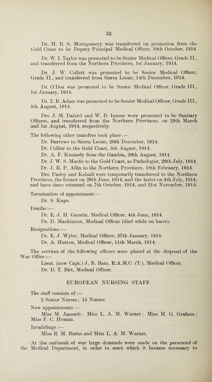 Dr. H. B. S. Montgomery was transferred on promotion from the Gold Coast to be Deputy Principal Medical Officer, 10th October, 1914. Dr. W. I. Taylor was promoted to be Senior Medical Officer, Grade II., and transferred from the Northern Provinces, 1st January, 1914. Dr. J. W. Collett was promoted to be Senior Medical Officer, Grade II., and transferred from Sierra Leone, 14th December, 1914. Dr. O’Dea was promoted to be Senior Medical Officer, Grade III., 1st January, 1914. Dr. T. B. Adam was promoted to be Senior Medical Officer, Grade III., 5th August, 1914. Drs. J. M. Dalziel and W. D. Inness were promoted to be Sanitary Officers, and transferred from the Northern Provinces, on 29th March and 1st August, 1914, respectively. The following other transfers took place :— Dr. Burrows to Sierra Leone, 20th December, 1914. Dr. Collier to the Gold Coast, 5th August, 1914. Dr. A. F. Kennedy from the Gambia, 26th August, 1914. Dr. J. W. S. Macfie to the Gold Coast, as Pathologist, 29th July, 1914 Dr. J. R. P. Allin to the Northern Provinces, 18th February, 1914. Drs. Pasley and Ivelsall were temporarily transferred to the Northern Provinces, the former on 29th June, 1914, and the latter on 4th July, 1914, and have since returned on 7th October, 1914, and 21st November, 1914. Termination of appointment:— Dr. S. Kapo. Deaths:— Dr. E. J. H. Garstin, Medical Officer, 4th June, 1914. Dr. D. Mackinnon, Medical Officer (died while on leave). Resignations:— Dr. E. J. Wyler, Medical Officer, 27th January, 1914. Dr. A. Hutton, Medical Officer, 11th March, 1914. The services of the following officers were placed at the disposal of the War Office :— Lieut, (now Capt.) J. B. Bate, R.A.M.C. (T.), Medical Officer. Dr. D. T. Birt, Medical Officer. EUROPEAN NURSING STAFF. The staff consists of:— 2 Senior Nurses ; 15 Nurses. New appointments :— Miss M. Jacomb ; Miss L. A. M. Warner; Miss M. G. Graham ; Miss F. C. Homan. Invalidings :— Miss R. M. Burns and Miss L. A. M. Warner. At the outbreak of war large demands were made on the personnel of the Medical Department, in order to meet which it became necessary to