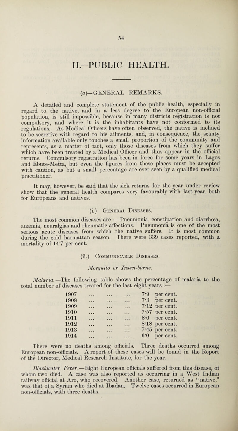 II.—PUBLIC HEALTH. (a)— GENERAL REMARKS. A detailed and complete statement of the public health, especially in regard to the native, and in a less degree to the European non-official population, is still impossible, because in many districts registration is not compulsory, and where it is the inhabitants have not conformed to its regulations. As Medical Officers have often observed, the native is inclined to be secretive with regard to his ailments, and, in consequence, the scanty information available only touches a small proportion of the community and represents, as a matter of fact, only those diseases from which they suffer which have been treated by a Medical Officer and thus appear in the official returns. Compulsory registration has been in force for some years in Lagos and Ebute-Metta, but even the figures from these places must be accepted with caution, as but a small percentage are ever seen by a qualified medical practitioner. It may, however, be said that the sick returns for the year under review show that the general health compares very favourably with last year, both for Europeans and natives. (i.) General Diseases. The most common diseases are :—Pneumonia, constipation and diarrhoea, anaemia, neuralgias and rheumatic affections. Pneumonia is one of the most serious acute diseases from which the native suffers. It is most common during the cold harmattan season. There were 339 cases reported, with a mortality of 14 7 per cent. (ii.) Communicable Diseases. Mosquito or Insect-borne. Malaria.—The following table shows the percentage of malaria to the total number of diseases treated for the last eight years :— 1907 ... ... ... 7*9 percent. 1908 ... ... ... 7'3 percent. 1909 ... ... ... 7T2 percent. 1910 ... ... ... 7*57 percent. 1911 ... ... ... 8*0 percent. 1912 ... ... ... 8T8 percent. 1913 ... ... ... 7*45 percent. 1914 ... ... ... 6'0 percent. There were no deaths among officials. Three deaths occurred among European non-officials. A report of these cases will be found in the Report of the Director, Medical Research Institute, for the year. B/ackwater Fever.—Eight European officials suffered from this disease, of whom two died. A case was also reported as occurring in a West Indian railway official at Aro, who recovered. Another case, returned as “ native,” was that of a Syrian who died at Ibadan. Twelve cases occurred in European non-officials, with three deaths.