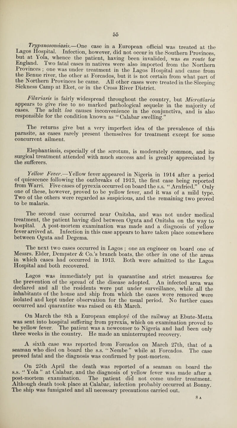 Trypanosomiasis.—One case in a European official was treated at the Eagos Hospital. Infection, however, did not occur in the Southern Provinces, but at Lola, whence the patient, having been invalided, was en route for England. Two fatal cases in natives were also imported from the Northern Provinces ; one was under treatment in the Lagos Hospital and came from the Penue river, the other at lorcados, but it is not certain from what part of the Northern Provinces he came. All other cases were treated in the Sleeping Sickness Camp at Eket, or in the Cross River District. Filaria sis is fairly widespread throughout the country, but Microfilaria appears to give rise to no marked pathological sequelae in the majority of cases. The adult loa causes inconvenience in the conjunctiva, and is also responsible for the condition known as “ Calabar swelling.” The returns give but a very imperfect idea of the prevalence of this parasite, as cases rarely present themselves for treatment except for some concurrent ailment. Elephantiasis, especially of the scrotum, is moderately common, and its surgical treatment attended with much success and is greatly appreciated by the sufferers. Yellow Fever.—Yellow fever appeared in Nigeria in 1914 after a period of quiescence following the outbreaks of 1913, the first case being reported from Warri. Five cases of pyrexia occurred on board the s.s. “ Arnfried.” Only one of these, however, proved to be yellow fever, and it was of a mild type. Two of the others were regarded as suspicious, and the remaining two proved to be malaria. The second case occurred near Onitsha, and was not under medical treatment, the patient having died between Oguta and Onitsha on the way to hospital. A post-mortem examination was made and a diagnosis of yellow fever arrived at. Infection in this case appears to have taken place somewhere between Oguta and Degema. The next two cases occurred in Lagos ; one an engineer on board one of Messrs. Elder, Dempster & Co.’s branch boats, the other in one of the areas in which cases had occurred in 1913. Both were admitted to the Lagos Hospital and both recovered. Lagos was immediately put in quarantine and strict measures for the prevention of the spread of the disease adopted. An infected area was declared and all the residents were put under surveillance, while all the inhabitants of the house and ship from which the cases were removed were isolated and kept under observation for the usual period. No further cases occurred and quarantine was raised on 4th March. On March the 8th a European employe of the railway at Ebute-Metta was sent into hospital suffering from pyrexia, which on examination proved to be yellow fever. The patient was a newcomer to Nigeria and had been only three weeks in the country. He made an uninterrupted recovery. A sixth case was reported from Forcados on March 27th, that of a seaman who died on board the s.s. “Nembe” while at Forcados. The case proved fatal and the diagnosis was confirmed by post-mortem. On 25th April the death was reported of a seaman on board the s.s. “ Yola ” at Calabar, and the diagnosis of yellow fever was made after a post-mortem examination. The patient did not come under treatment. Although death took place at Calabar, infection probably occurred at Bonny. The ship was fumigated and all necessary precautions carried out. 8 a