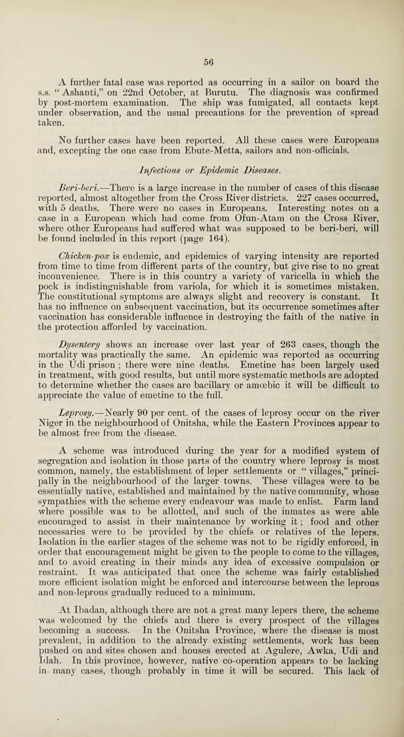 A further fatal case was reported as occurring in a sailor on board the s.s. “ Ashanti,” on 22nd October, at Burutu. The diagnosis was confirmed by post-mortem examination. The ship was fumigated, all contacts kept under observation, and the usual precautions for the prevention of spread taken. No further cases have been reported. All these cases were Europeans and, excepting the one case from Ebute-Metta, sailors and non-officials. Infectious or Epidemic Diseases. Beri-beri.—There is a large increase in the number of cases of this disease reported, almost altogether from the Cross River districts. 227 cases occurred, with 5 deaths. There were no cases in Europeans. Interesting notes on a case in a European which had come from Ofun-Atam on the Cross River, where other Europeans had suffered what was supposed to be beri-beri, will be found included in this report (page 164). Chicken-pox is endemic, and epidemics of varying intensity are reported from time to time from different parts of the country, but give rise to no great inconvenience. There is in this country a variety of varicella in which the pock is indistinguishable from variola, for which it is sometimes mistaken. The constitutional symptoms are always slight and recovery is constant. It has no influence on subsequent vaccination, but its occurrence sometimes after vaccination has considerable influence in destroying the faith of the native in the protection afforded by vaccination. Dysentery shows an increase over last year of 263 cases, though the mortality was practically the same. An epidemic was reported as occurring in the Udi prison ; there were nine deaths. Emetine has been largely used in treatment, with good results, but until more systematic methods are adopted to determine whether the cases are bacillary or amoebic it will be difficult to appreciate the value of emetine to the full. Leprosy.—Nearly 90 per cent, of the cases of leprosy occur on the river Niger in the neighbourhood of Onitsha, while the Eastern Provinces appear to be almost free from the disease. A scheme was introduced during the year for a modified system of segregation and isolation in those parts of the country where leprosy is most common, namely, the establishment of leper settlements or “ villages,” princi¬ pally in the neighbourhood of the larger towns. These villages were to be essentially native, established and maintained by the native community, whose sympathies with the scheme every endeavour was made to enlist. Farm land where possible was to be allotted, and such of the inmates as were able encouraged to assist in their maintenance by working it; food and other necessaries were to be provided by the chiefs or relatives of the lepers. Isolation in the earlier stages of the scheme was not to be rigidly enforced, in order that encouragement might be given to the people to come to the villages, and to avoid creating in their minds any idea of excessive compulsion or restraint. It was anticipated that once the scheme was fairly established more efficient isolation might be enforced and intercourse between the leprous and non-leprous gradually reduced to a minimum. At Ibadan, although there are not a great many lepers there, the scheme was welcomed by the chiefs and there is every prospect of the villages becoming a success. In the Onitsha Province, where the disease is most prevalent, in addition to the already existing settlements, work has been pushed on and sites chosen and houses erected at Agulere, Awka, Udi and Idah. In this province, however, native co-operation appears to be lacking in many cases, though probably in time it will be secured. This lack of