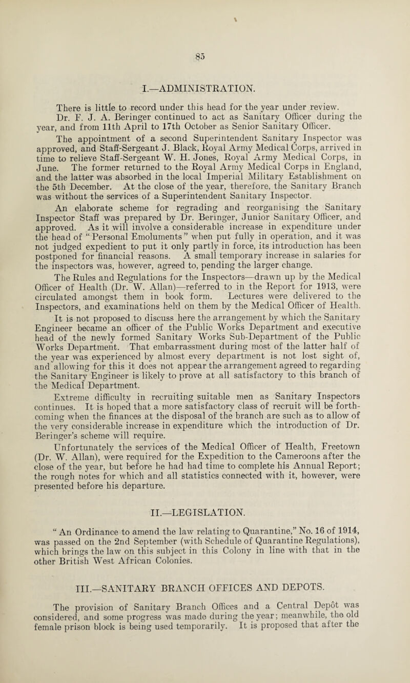 \ I.—ADMINISTRATION. There is little to record under this head for the year under review. Dr. F. J. A. Beringer continued to act as Sanitary Officer during the year, and from 11th April to 17th October as Senior Sanitary Officer. The appointment of a second Superintendent Sanitary Inspector was approved, and Staff-Sergeant J. Black, Royal Army Medical Corps, arrived in time to relieve Staff-Sergeant W. H. Jones, Royal Army Medical Corps, in June. The former returned to the Royal Army Medical Corps in England, and the latter was absorbed in the local Imperial Military Establishment on the 5th December. At the close of the year, therefore, the Sanitary Branch was without the services of a Superintendent Sanitary Inspector. An elaborate scheme for regrading and reorganising the Sanitary Inspector Staff was prepared by Dr. Beringer, Junior Sanitary Officer, and approved. As it will involve a considerable increase in expenditure under the head of “ Personal Emoluments ” when put fully in operation, and it was not judged expedient to put it only partly in force, its introduction has been postponed for financial reasons. A small temporary increase in salaries for the inspectors was, however, agreed to, pending the larger change. The Rules and Regulations for the Inspectors—drawn up by the Medical Officer of Health (Dr. W. Allan)—referred to in the Report for 1913, were circulated amongst them in book form. Lectures were delivered to the Inspectors, and examinations held on them by the Medical Officer of Health. It is not proposed to discuss here the arrangement by which the Sanitary Engineer became an officer of the Public Works Department and executive head of the newly formed Sanitary Works Sub-Department of the Public Works Department. That embarrassment during most of the latter half of the year was experienced by almost every department is not lost sight of, and allowing for this it does not appear the arrangement agreed to regarding the Sanitary Engineer is likely to prove at all satisfactory to this branch of the Medical Department. Extreme difficulty in recruiting suitable men as Sanitary Inspectors continues. It is hoped that a more satisfactory class of recruit will be forth¬ coming when the finances at the disposal of the branch are such as to allow of the very considerable increase in expenditure which the introduction of Dr. Beringer’s scheme will require. Unfortunately the services of the Medical Officer of' Health, Freetown (Dr. W. Allan), were required for the Expedition to the Cameroons after the close of the year, but before he had had time to complete his Annual Report; the rough notes for which and all statistics connected with it, however, were presented before his departure. II.—LEGISLATION. “ An Ordinance to amend the law relating to Quarantine,” No. 16 of 1914, was passed on the 2nd September (with Schedule of Quarantine Regulations), which brings the law on this subject in this Colony in line with that in the other British West African Colonies. III.—SANITARY BRANCH OFFICES AND DEPOTS. The provision of Sanitary Branch Offices and a Central Depot was considered, and some progress was made during the year; meanwhile, the old female prison block is being used temporarily. It is proposed that after the