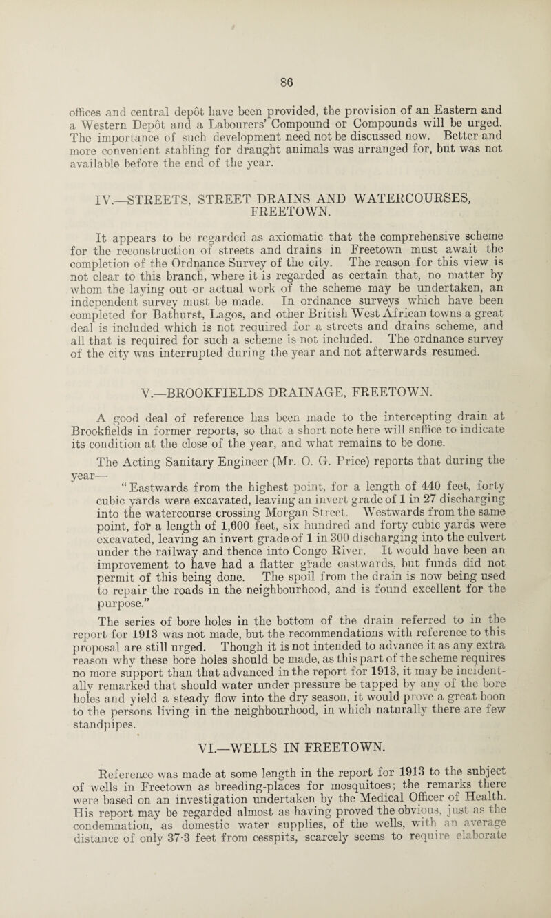 offices and central depot have been provided, the provision of an Eastern and a Western Depot and a Labourers’ Compound or Compounds will be urged. The importance of such development need not be discussed now. Better and more convenient stabling for draught animals was arranged for, but was not available before the end of the year. IV —STREETS, STREET DRAINS AND WATERCOURSES, FREETOWN. It appears to be regarded as axiomatic that the comprehensive scheme for the reconstruction of streets and drains in Freetown must await the completion of the Ordnance Survey of the city. The reason for this view is not clear to this branch, where it is regarded as certain that, no matter by whom the laying out or actual work of the scheme may be undertaken, an independent survey must be made. In ordnance surveys which have been completed for Bathurst, Lagos, and other British West African towns a great deal is included which is not required for a streets and drains scheme, and all that is required for such a scheme is not included. The ordnance survey of the city was interrupted during the year and not afterwards resumed. V.—BROOKFIELDS DRAINAGE, FREETOWN. A good deal of reference has been made to the intercepting drain at Brookfields in former reports, so that a short note here will suffice to indicate its condition at the close of the year, and what remains to be done. The Acting Sanitary Engineer (Mr. 0. G. Price) reports that during the year— “Eastwards from the highest point, for a length of 440 feet, forty cubic yards were excavated, leaving an invert grade of 1 in 27 discharging into the watercourse crossing Morgan Street. Westwards from the same point, for a length of 1,600 feet, six hundred and forty cubic yards were excavated, leaving an invert grade of 1 in 300 discharging into the culvert under the railway and thence into Congo River. It would have been an improvement to have had a flatter grade eastwards, but funds did not permit of this being done. The spoil from the drain is now being used to repair the roads in the neighbourhood, and is found excellent for the purpose.” The series of bore holes in the bottom of the drain referred to in the report, for 1913 was not made, but the recommendations with reference to this proposal are still urged. Though it is not intended to advance it as any extra reason why these bore holes should be made, as this part of the scheme requires no more support than that advanced in the report for 1913, it may be incident¬ ally remarked that should water under pressure be tapped by any of the bore holes and yield a steady flow into the dry season, it would prove a great boon to the persons living in the neighbourhood, in which naturally there are few standpipes. VI.—WELLS IN FREETOWN. Reference was made at some length in the report for 1913 to the subject of wells in Freetown as breeding-places for mosquitoes; the remarks there were based on an investigation undertaken by the Medical Officer of Health. His report may be regarded almost as having proved the obvious, just as the condemnation, as domestic water supplies, of the wells, with an average distance of only 37-3 feet from cesspits, scarcely seems to require elaborate