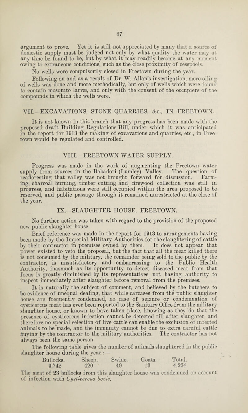 argument to prove. Yet it is still not appreciated by many that a source of domestic supply must be judged not only by what quality the water may at any time be found to be, but by what it may readily become at any moment owing to extraneous conditions, such as the close proximity of cesspools. No wells were compulsorily closed in Freetown during the year. Following on and as a result of Dr. W. Allan’s investigation, more oiling of wells was done and more methodically, but only of wells which were found to contain mosquito larvae, and only with the consent of the occupiers of the compounds in which the wells were. VII.—EXCAVATIONS, STONE QUARRIES, &c, IN FREETOWN. It is not known in this branch that any progress has been made with the proposed draft Building Regulations Bill, under which it was anticipated in the report for 1913 the making of excavations and quarries, etc., in Free¬ town would be regulated and controlled. VIII.—FREETOWN WATER SUPPLY. Progress was made in the work of augmenting the Freetown water supply from sources in the Babadori (Lumley) Valley. The question of reafforesting that valley was not brought forward for discussion. Farm¬ ing, charcoal burning, timber cutting and firewood collection was still in progress, and habitations were still occupied within the area proposed to be reserved, and public passage through it remained unrestricted at the close of the year. IX.—SLAUGHTER HOUSE, FREETOWN. No further action was taken with regard to the provision of the proposed new public slaughter-house. Brief reference was made in the report for 1913 to arrangements having been made by the Imperial Military Authorities for the slaughtering of cattle by their contractor in premises owned by them. It does not appear that power existed to veto the proposal, but the fact that all the meat killed there is not consumed by the military, the remainder being sold to the public by the contractor, is unsatisfactory and embarrassing to the Public Health Authority, inasmuch as its opportunity to detect diseased meat from that focus is greatly diminished by its representatives not having authority to inspect immediately after slaughter before removal from the premises. It is naturally the subject of comment, and believed by the butchers to be evidence of unequal dealing, that while carcases from the public slaughter house are frequently condemned, no case of seizure or condemnation of cysticercus meat has ever been reported to the Sanitary Office from the military slaughter house, or known to have taken place, knowing as they do that the presence of cysticercus infection cannot be detected till after slaughter, and therefore no special selection of live cattle can enable the exclusion of infected animals to be made, and the immunity cannot be due to extra careful cattle buying by the contractor to the military authorities. The contractor has not always been the same person. The following table gives the number of animals slaughtered in the public slaughter house during the year :— Bullocks. Sheep. Swine. Goats. Total. 3,742 420 49 13 4,224 The meat of 23 bullocks from this slaughter house was condemned on account of infection with Cysticercus bovis.