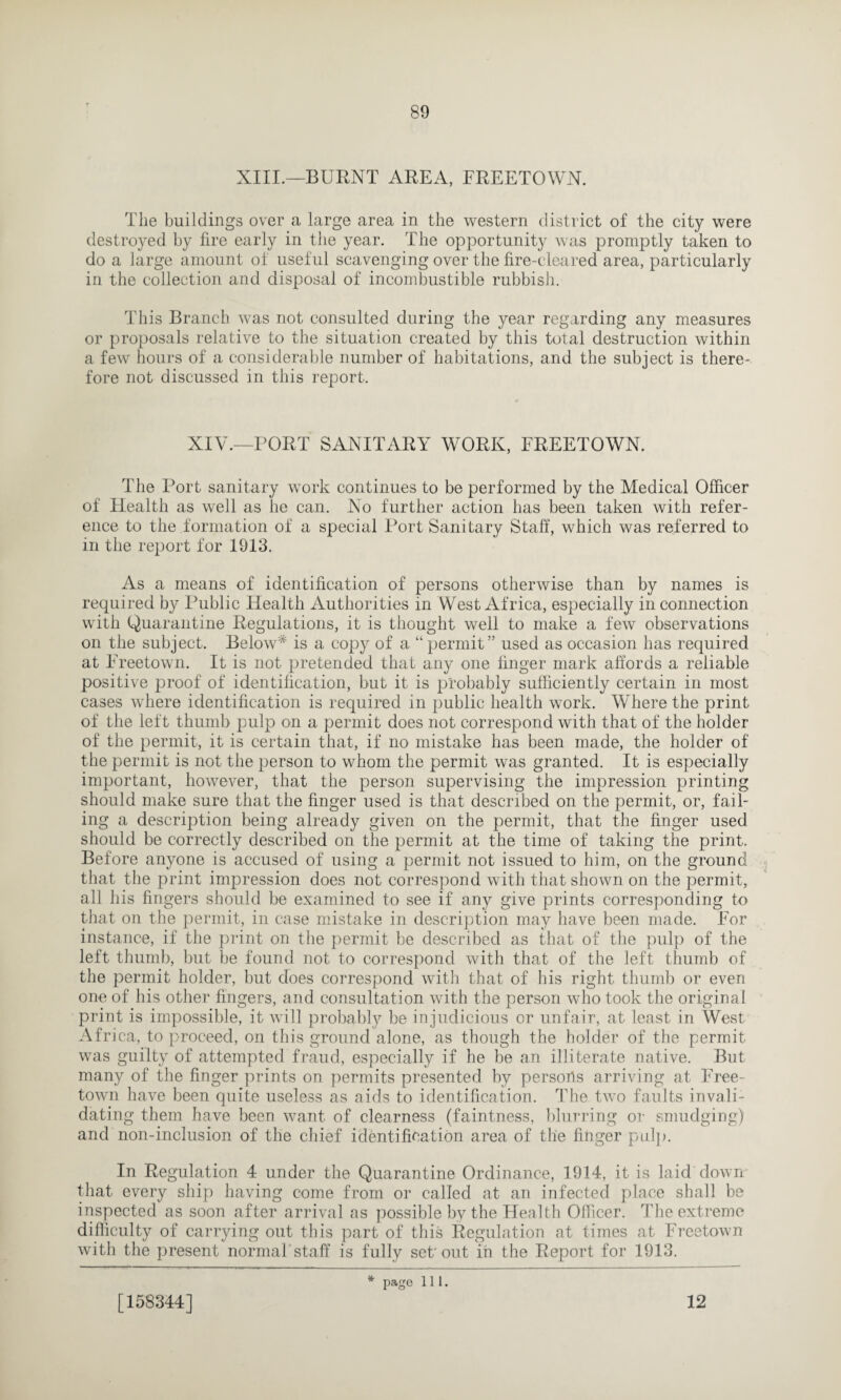 XIII.—BURNT AREA, FREETOWN. The buildings over a large area in the western district of the city were destroyed by fire early in the year. The opportunity was promptly taken to do a large amount of useful scavenging over the fire-cleared area, particularly in the collection and disposal of incombustible rubbish. This Branch was not consulted during the year regarding any measures or proposals relative to the situation created by this total destruction within a few hours of a considerable number of habitations, and the subject is there¬ fore not discussed in this report. XIV.—PORT SANITARY WORK, FREETOWN. The Port sanitary work continues to be performed by the Medical Officer of Health as well as he can. No further action has been taken with refer¬ ence to the formation of a special Port Sanitary Staff, which was referred to in the report for 1913. As a means of identification of persons otherwise than by names is required by Public Health Authorities in West Africa, especially in connection with Quarantine Regulations, it is thought well to make a few observations on the subject. Below* is a copy of a “ permit” used as occasion has required at Freetown. It is not pretended that any one finger mark affords a reliable positive proof of identification, but it is probably sufficiently certain in most cases where identification is required in public health work. Where the print of the left thumb pulp on a permit does not correspond with that of the holder of the permit, it is certain that, if no mistake has been made, the holder of the permit is not the person to whom the permit was granted. It is especially important, however, that the person supervising the impression printing should make sure that the finger used is that described on the permit, or, fail¬ ing a description being already given on the permit, that the finger used should be correctly described on the permit at the time of taking the print. Before anyone is accused of using a permit not issued to him, on the ground that the print impression does not correspond with that shown on the permit, all his fingers should be examined to see if any give prints corresponding to that on the permit, in case mistake in description may have been made. For instance, if the print on the permit be described as that of the pulp of the left thumb, but be found not to correspond with that of the left thumb of the permit holder, but does correspond with that of his right thumb or even one of his other fingers, and consultation with the person who took the original print is impossible, it will probably be injudicious or unfair, at least in West Africa, to proceed, on this ground alone, as though the holder of the permit was guilty of attempted fraud, especially if he be an illiterate native. But many of the finger prints on permits presented by persons arriving at Free¬ town have been quite useless as aids to identification. The two faults invali¬ dating them have been want of clearness (faintness, blurring or smudging) and non-inclusion of the chief identification area of the finger pulp. In Regulation 4 under the Quarantine Ordinance, 1914, it is laid clown that every ship having come from or called at an infected place shall be inspected as soon after arrival as possible by the Health Officer. The extreme difficulty of carrying out this part of this Regulation at times at Freetown with the present normal staff is fully set'out in the Report for 1913. [158344] * page 111. 12