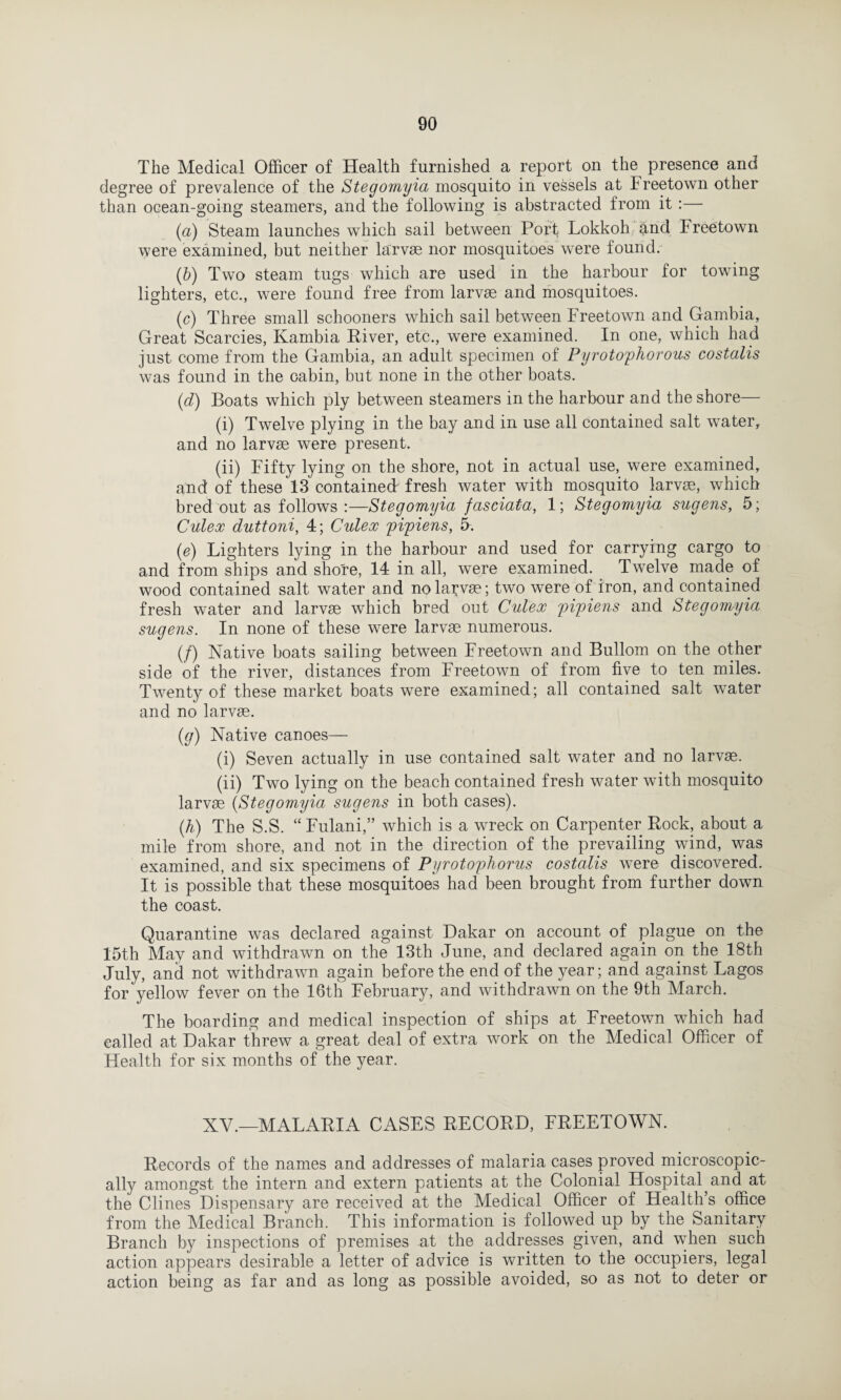 The Medical Officer of Health furnished a report on the presence and degree of prevalence of the Stegomyia mosquito in vessels at Freetown other than ocean-going steamers, and the following is abstracted from it :— (а) Steam launches which sail between Port Lokkoh and Freetown were examined, but neither larvae nor mosquitoes were found. (б) Two steam tugs which are used in the harbour for towing lighters, etc., were found free from larvae and mosquitoes. (c) Three small schooners which sail between Freetown and Gambia, Great Searcies, Kambia River, etc., were examined. In one, which had just come from the Gambia, an adult specimen of Pyrotophorous costalis was found in the cabin, but none in the other boats. (d) Boats which ply between steamers in the harbour and the shore— (i) Twelve plying in the bay and in use all contained salt water, and no larvae were present. (ii) Fifty lying on the shore, not in actual use, were examined, and of these 13 contained fresh water with mosquito larvae, which bred out as follows :—Stegomyia fasciata, 1; Stegomyia sugens, 5; Culex duttoni, 4; Culex pipiens, fi. (e) Lighters lying in the harbour and used for carrying cargo to and from ships and shore, 14 in all, were examined. Twelve made of wood contained salt water and no larvae; two were of iron, and contained fresh water and larvae which bred out Culex pipiens and Stegomyia sugens. In none of these were larvae numerous. (/) Native boats sailing between Freetown and Bullom on the other side of the river, distances from Freetown of from five to ten miles. Twenty of these market boats were examined; all contained salt water and no larvae. (g) Native canoes— (i) Seven actually in use contained salt water and no larvae. (ii) Two lying on the beach contained fresh water with mosquito larvae (Stegomyia sugens in both cases). (h) The S.S. “ Fulani,” which is a wreck on Carpenter Rock, about a mile from shore, and not in the direction of the prevailing wind, was examined, and six specimens of Pyrotophorus costalis were discovered. It is possible that these mosquitoes had been brought from further down the coast. Quarantine was declared against Dakar on account of plague on the 15th May and withdrawn on the 13th June, and declared again on the 18th July, and not withdrawn again before the end of the year; and against Lagos for yellow fever on the 16th February, and withdrawn on the 9th March. The boarding and medical inspection of ships at Freetown which had ealled at Dakar threw a great deal of extra work on the Medical Officer of Health for six months of the year. XV.—MALARIA CASES RECORD, FREETOWN. Records of the names and addresses of malaria cases proved microscopic¬ ally amongst the intern and extern patients at the Colonial Hospital and at the Clines Dispensary are received at the Medical Officer of Health’s office from the Medical Branch. This information is followed up by the Sanitary Branch by inspections of premises at the addresses given, and when such action appears desirable a letter of advice is written to the occupiers, legal action being as far and as long as possible avoided, so as not to deter or