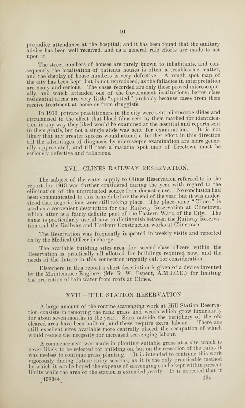 prejudice attendance at the hospital; and it has been found that the sanitary advice has been well received, and as a general rule -efforts are made to act upon it. The street numbers of houses are rarely known to inhabitants, and con¬ sequently the localisation of patients’ houses is often a troublesome matter, and the display of house numbers is very defective. A rough spot map of the city has been kept, but is not reproduced, as the fallacies in interpretation are many and serious. The cases recorded are only those proved microscopic¬ ally, and which attended one of the Government institutions; better class residential areas are very little “ spotted,” probably because cases from them receive treatment at home or from druggists. In 1910, private practitioners in the city were sent microscope slides and circularised to the effect that blood films sent by them marked for identifica¬ tion in any way they liked would be examined at the hospital and reports sent to them gratis, but not a single slide was sent for examination. It is not likely that any greater success would attend a further effort in this direction till the advantages of diagnosis by microscopic examination are more gener¬ ally appreciated, and till then a malaria spot map of Freetown must be seriously defective and fallacious. XVI.—CLINES RAILWAY RESERVATION. The subject of the water supply to Clines Reservation referred to in the report for 1913 was further considered during the year with regard to the elimination of the unprotected source from domestic use. No conclusion had been communicated to this branch before the end of the year, but it was under¬ stood that negotiations were still taking place. The place-name “ Clines ” is used as a convenient description for the Railway Reservation at Clinetown, which latter is a fairly definite part of the Eastern Ward of the City. The name is particularly useful now to distinguish between the Railway Reserva¬ tion and the Railway and Harbour Construction works at Clinetown. The Reservation was frequently inspected in weekly visits and reported on by the Medical Officer in charge. The available building sites area for second-class officers within the Reservation is practically all allotted for buildings required now, and the needs of the future in this connection urgently call for consideration. Elsewhere in this report a short description is given of a device invented by the Maintenance Engineer (Mr. R. W. Espeut, A.M.I.C.E.) for limiting the projection of rain water from roofs at Clines. XVII.—HILL STATION RESERVATION. A large amount of the routine scavenging work at Hill Station Reserva¬ tion consists in removing the rank grass and weeds which grow luxuriantly for about seven months in the year. Sites outside the periphery of the old cleared area have been built on, and these require extra labour. There are still excellent sites available more centrally placed, the occupation of which would reduce the necessity for increased scavenging labour. A commencement was made in planting suitable grass at a site which is never likely to be selected for building on, but on the cessation of the rains it was useless to continue grass planting. It is intended to continue this work vigorously during future rainy seasons, as it is the only practicable method by which it can be hoped the expense of scavenging can be kept within present limits while the area of the station is extended yearly. It is expected that it