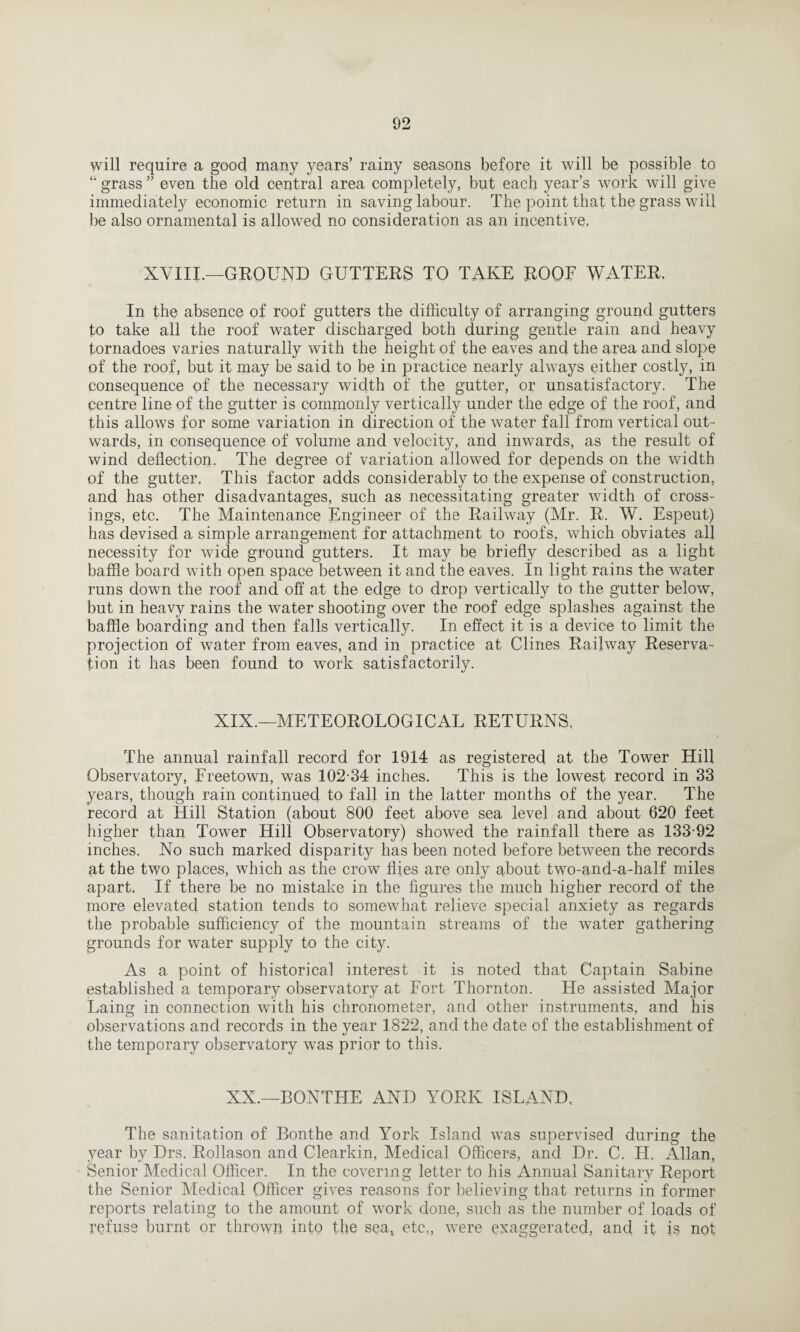 will require a good many years’ rainy seasons before it will be possible to 41 grass ” even the old central area completely, but each year’s work will give immediately economic return in saving labour. The point that the grass will be also ornamental is allowed no consideration as an incentive. XVIII.—GROUND GUTTERS TO TAKE ROOF WATER. In the absence of roof gutters the difficulty of arranging ground gutters to take all the roof water discharged both during gentle rain and heavy tornadoes varies naturally with the height of the eaves and the area and slope of the roof, but it may be said to be in practice nearly always either costly, in consequence of the necessary width of the gutter, or unsatisfactory. The centre line of the gutter is commonly vertically under the edge of the roof, and this allows for some variation in direction of the water fall from vertical out- wards, in consequence of volume and velocity, and inwards, as the result of wind deflection. The degree of variation allowed for depends on the width of the gutter. This factor adds considerably to the expense of construction, and has other disadvantages, such as necessitating greater width of cross¬ ings, etc. The Maintenance Engineer of the Railway (Mr. R. W. Espeut) has devised a simple arrangement for attachment to roofs, which obviates all necessity for wide ground gutters. It may be briefly described as a light baffle board with open space between it and the eaves. In light rains the water runs down the roof and off at the edge to drop vertically to the gutter below, but in heavy rains the water shooting over the roof edge splashes against the baffle boarding and then falls vertically. In effect it is a device to limit the projection of water from eaves, and in practice at Clines Railway Reserva¬ tion it has been found to work satisfactorily. XIX.—METEOROLOGICAL RETURNS, The annual rainfall record for 1914 as registered at the Tower Hill Observatory, Freetown, was 102-34 inches. This is the lowest record in 33 years, though rain continued to fall in the latter months of the year. The record at Hill Station (about 800 feet above sea level and about 620 feet higher than Tower Hill Observatory) showed the rainfall there as 133-92 inches. No such marked disparity has been noted before between the records at the two places, which as the crow flies are only about two-and-a-half miles apart. If there be no mistake in the figures the much higher record of the more elevated station tends to somewhat relieve special anxiety as regards the probable sufficiency of the mountain streams of the water gathering grounds for water supply to the city. As a point of historical interest it is noted that Captain Sabine established a temporary observatory at Fort Thornton. He assisted Major Laino; in connection with his chronometer, and other instruments, and his observations and records in the year 1822, and the date of the establishment of the temporary observatory was prior to this. XX.—BONTHE AND YORK ISLAND, The sanitation of Bonthe and York Island was supervised during the year by Drs. Rollason and Clearkin, Medical Officers, and Dr. C. H. Allan, Senior Medical Officer. In the covering letter to his Annual Sanitary Report the Senior Medical Officer gives reasons for believing that returns in former reports relating to the amount of work done, such as the number of loads of refuse burnt or thrown into the seal etc,, were exaggerated, and it is not