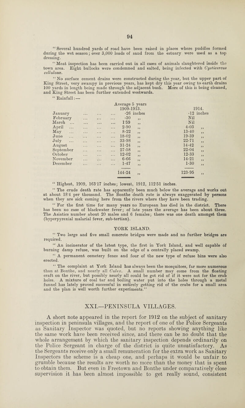 “ Several hundred yards of road have been raised in places where puddles formed during the wet season; over 3,000 loads of sand from the estuary were used as a top dressing. “Meat inspection has been carried out in all cases of animals slaughtered inside the town area. Eight bullocks were condemned and salted, being infected with Cysticercus celluloses. “No surface cement drains were constructed during the year, but the upper part of King Street, very swampy in previous years, has kept dry this year owing to earth drains 100 yards in length being made through the adjacent bush. More of this is being cleaned, and King Street has been further extended westwards. “ Rainfall: — January February March April May June July August September October November December Average 5 years 1909-1913. •26 inches •30 159 2-90 8-22 18-02 33-98 31-24 27-58 12-02 6-66 1-47 y > y y y y yy y y y y 1914. •12 inches Nil Nil 4-03 y y 13-40 yy 19-39 yy 22-71 yy 14-42 yy 22-04 yy 12-33 y y 14-21 y y 1-30 y y 144-24 123-95 “ Highest, 1909, 163 17 inches; lowest, 1912, 112'51 inches. “ The crude death rate has apparently been much below the average and works out at about 18'4 per thousand. The Bonthe death rate is always exaggerated by persons when they are sick coming here from the rivers where they have been trading. “ For the first time for many years no European has died in the district. There has been no case of blackwater fever; of late years the average has been about three. The Asiatics number about 20 males and 6 females; there was one death amongst them (hyperpyrexial malarial fever, sub-tertian). YORK ISLAND. “ Two large and five small concrete bridges were made and no further bridges are required. “ An incinerator of the latest type, the first in York Island, and well capable cf burning damp refuse, was built on the edge of a centrally placed swamp. “ A permanent cemetery fence and four of the new type of refuse bins were also erected. “ The complaint at York Island has always been the mosquitoes, far more numerous than at Bonthe, and nearly all Gulex. A small number may come from the floating craft on the river, but possibly nearly all could be got rid of if it were not for the crab holes. A mixture of coal tar and boiling water put into the holes through a metal funnel has lately proved successful in entirely getting rid of the crabs for a small area and the plan is well worth further experiments.” XXI.—PENINSULA VILLAGES. A short note appeared in the report for 1912 on the subject of sanitary inspection in peninsula villages, and the report of one of the Police Sergeants as Sanitary Inspector was quoted, but no reports showing anything like the same w~ork have been received since, and there can be no doubt that the whole arrangement by which the sanitary inspection depends ordinarily on the Police Sergeant in charge of the district is quite unsatisfactory. As the Sergeants receive only a small remuneration for the extra work as Sanitary Inspectors the scheme is a cheap one, and perhaps it would be unfair to grumble because the results are worth no more than the money that is spent to obtain them. But even in Freetown and Bonthe under comparatively close supervision it has been almost impossible to get really sound, consistent