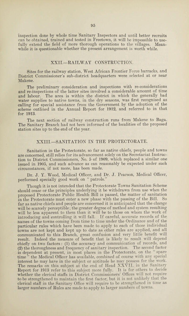 inspection done by whole time Sanitary Inspectors and until better recruits can be obtained, trained and tested in Freetown, it will be impossible to use¬ fully extend the field of more thorough operations to the villages. Mean¬ while it is questionable whether the present arrangement is worth while. XXII.—RAILWAY CONSTRUCTION. Sites for the railway station, West African Frontier Force barracks, and District Commissioner’s sub-district headquarters were selected at or near Makene. The preliminary consideration and inspections with re-considerations and re-inspections of the latter sites involved a considerable amount of time and labour. The area is within the district in which the generally bad water supplies to native towns, in the dry seasons, was first recognised as calling for special assistance from the Government by the adoption, of the scheme outlined in the Annual Report for 1912, and referred to in that for 1913. The next section of railway construction runs from Makene to Baga. The Sanitary Branch had not been informed of the localities of the proposed station sites up to the end of the year. XXIII.—SANITATION IN THE PROTECTORATE. Sanitation in the Protectorate, so far as native chiefs, people and towns are concerned, still relies for its advancement solely on the Secretariat Instruc¬ tion to District Commissioners, No. 5 of 1909, which replaced a similar one issued in 1905, and such advance as can reasonably be expected under such circumstances, if not more, has been made. Dr. J. Y. Wood, Medical Officer, and Dr. J. Pearson, Medical Officer, performed specially good work on “ patrols.” Though it is not intended that the Protectorate Towns Sanitation Scheme should cease or the principles underlying it be withdrawn from use when the proposed Protectorate Public Health Bill is passed, the matter of sanitation in the Protectorate must enter a new phase with the passing of the Bill. So far as native chiefs and people are concerned it is anticipated that the change will be scarcely perceptible; the greater degree of method and system resulting will be less apparent to them than it will be to those on whom the work of introducing and controlling it will fall. If careful, accurate records of the names of the towns coming from time to time under the Ordinance and of the particular rules which have been made to apply to each of those individual towns are not kept and kept up to date as other rules are applied, and all communicated to this Branch, great confusion and very little benefit will result. Indeed the measure of benefit that is likely to result will depend chiefly on two factors : (1) the accuracy and communication of records, and (2) the thoroughness and frequency of sanitary inspection. The second factor is dependent at present, in most places in the Protectorate, on the ‘k spare time ” the Medical Officer has available, combined of course with any special interest he may have in the subject or aptitude he may possess for the work. The remarks on this subject at the end of Head XXVII. in the Sanitary Report for 1913 refer to this subject more fully. It is for others to decide whether the clerical staffs in District Commissioners’ Offices will not require to be strengthened to maintain the first factor, but it is not unlikely that the clerical staff in the Sanitary Office will require to be strengthened in time as larger numbers of Rules are made to apply to larger numbers of towns.
