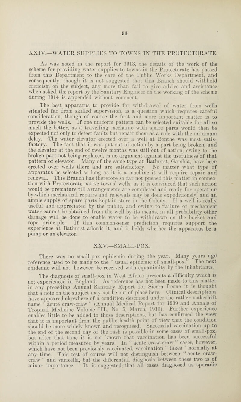 XXIV,—WATER SUPPLIES TO TOWNS IN THE PROTECTORATE. As was noted in the report for 1913, the details of the work of the scheme for providing water supplies to towns in the Protectorate has passed from this Department to the care of the Public Works Department, and consequently, though it is not suggested that this Branch should withhold criticism on the subject, any more than fail to give advice and assistance when asked, the report by the Sanitary Engineer on the working of the scheme during 1914 is appended without comment. The best apparatus to provide for withdrawal of water from wells situated far from skilled supervision, is a question which requires careful consideration, though of course the first and more important matter is to provide the wells. If one uniform pattern can be selected suitable for all so much the better, as a travelling mechanic with spare parts would then be expected not only to detect faults but repair them as a rule with the minimum delay. The water elevator erected over a well at Bonthe was most satis¬ factory. The fact that it was put out of action by a part being broken, and the elevator at the end of twelve months was still out of action, owing to the broken part not being replaced, is no argument against the usefulness of that pattern of elevator. Many of the same type at Bathurst, Gambia, have been erected over wells there and are satisfactory. No matter what type of apparatus be selected so long as it is a machine it will require repair and renewal. This Branch has therefore so far not pushed this matter in connec¬ tion with Protectorate native towns' wells, as it is convinced that such action would be premature till arrangements are completed and ready for operation by which mechanical repairs and renewals may be done expeditiously, and an ample supply of spare parts kept in store in the Colony. If a weli is really useful and appreciated by the public, and owing to failure of mechanism water cannot be obtained from the well by its means, in all probability other damage will be done to enable water to be withdrawn on the bucket and rope principle. If this common-sense prediction requires support the experience at Bathurst affords it, and it holds whether the apparatus be a pump or an elevator. XXV.—SMALLPOX. There was no small-pox epidemic during the year. Many years ago reference used to be made to the “ usual epidemic of small-pox.” The next epidemic will not, however, be received with equanimity by the inhabitants. The diagnosis of small-pox in West Africa presents a difficulty which is not experienced in England. As reference has not been made to this matter in any preceding Annual Sanitary Report for Sierra Leone it is thought that a note on the subject may not be out of place here. Clinical descriptions have appeared elsewhere of a condition described under the rather makeshift name “ acute craw-craw ” (Annual Medical Report for 1909 and Annals of Tropical Medicine Volume III., No. 5, March, 1910). Further experience enables little to be added to those descriptions, but has confirmed the view that it is important from the public health point of view that the condition should be more widely known and recognised. Successful vaccination up to the end of the second day of the rash is possible in some cases of small-pox, but after that time it is not known that vaccination has been successful within a period measured by years. In acute craw-craw cases, however, which have not been previously vaccinated, vaccination takes normally at any time. This test of course will not distinguish between acute craw- craw ” and varicella, but the differential diagnosis between these two is of minor importance. It is suggested that all cases diagnosed as sporadic