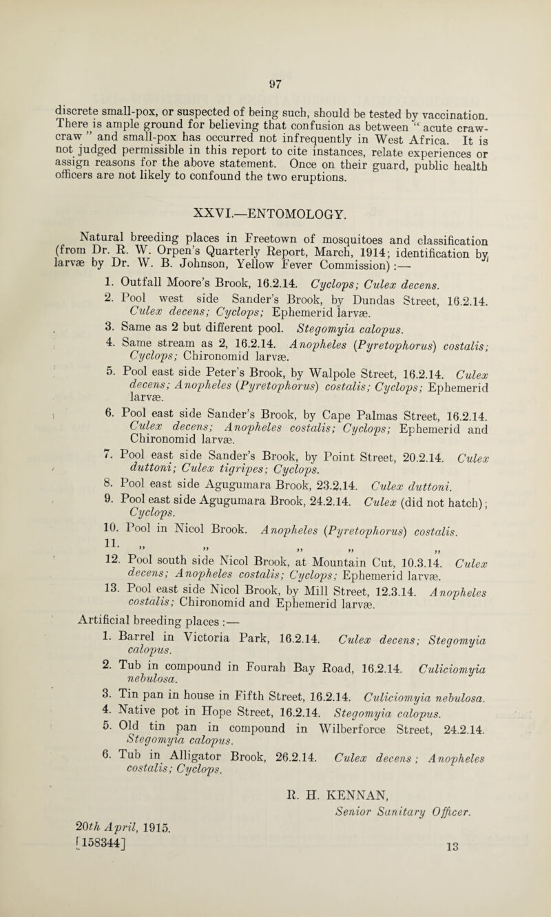 discrete small-pox, or suspected of being such, should be tested by vaccination There is ample ground for believing that confusion as between “ acute craw- craw ” and small-pox has occurred not infrequently in West Africa. It is not judged permissible in this report to cite instances, relate experiences or assign reasons for the above statement. Once on their guard, public health officers are not likely to confound the two eruptions. XXVI.—ENTOMOLOGY. Natural breeding places in Freetown of mosquitoes and classification (from Dr. R. W. Orpen s Quarterly Report, March, 1914; identification by larvae by Dr. W. B. Johnson, Yellow Fever Commission) 1. Outfall Moore’s Brook, 16.2.14. Cyclops; Culex decens. 2. Pool west side Sander’s Brook, by Dundas Street, 16.2.14. Culex decens; Cyclops; Ephemerid larvae. . 3. Same as 2 but different pool. Stegomyia calopus. 4. Same stream as 2, 16.2.14. Anopheles (Pyretophorus) costalis; Cyclops; Chironomid larvae. 5. Pool east side Peter’s Brook, by Walpole Street, 16.2.14. Culex decens; Anopheles (Pyretophorus) costalis; Cyclops; Ephemerid larvae. 6. Pool east side Sander’s Brook, by Cape Palmas Street, 16.2.14. Culex decens; Anopheles costalis; Cyclops; Ephemerid and Chironomid larvae. 7. Pool east side Sander’s Brook, by Point Street, 20.2.14. Culex duttoni; Culex tigripes; Cyclops. 8. Pool east side Agugumara Brook, 23.2,14. Culex duttoni. 9. Pool east side Agugumara Brook, 24.2.14. Culex (did not hatch); Cyclops. 10. Pool in Nicol Brook. Anopheles (Pyretophorus) costalis. U- » ” 12. Pool south side Nicol Brook, at Mountain Cut, 10.3.14. Culex decens; Anopheles costalis; Cyclops; Ephemerid larvae. 13. Pool east side Nicol Brook, by Mill Street, 12.3.14. Anopheles costalis; Chironomid and Ephemerid larvae. Artificial breeding places :— 1. Barrel in Victoria Park, 16.2.14. Culex decens; Stegomyia calopus. 2. Tub in compound in Fourah Bay Road, 16.2.14. Culiciomyia nebulosa. 3. Tin pan in house in Fifth Street, 16.2.14. Culiciomyia nebulosa. 4. Native pot in Hope Street, 16.2.14. Stegomyia calopus. 5. Old tin pan in compound in Wilberforce Street, 24.2.14. Stegomyia calopus. 6. Tub in Alligator Brook, 26.2.14. Culex decens; Anopheles costalis; Cyclops. R. H. KENNAN, Senior Sanitary Officer. 20th April, 1915. [158344] 13