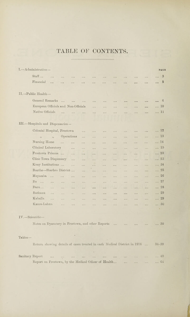TABLE OF CONTENTS I.—Administrative— PAGE Staff ... Financial II.—Public Health— General Remarks European Officials and Non-Officials Native Officials III.—Hospitals and Dispensaries — Colonial Hospital, Freetown ,, ,, Operations Nursing Home Clinical Laboratory Freetown Prisons ... Cline Town Dispensary Kissy Institutions ... Bonthe—Sherbro District Moyamba Bo Daru... Batkanu Kaballa Kanre-Lahun IV.—Scientific— Notes on Dysentery in Freetown, and other Reports ... 3 .. • 5 ... 6 ... 10 ... 11 .. 12 .. 13 .. 14 .. 15 .. 20 .. 23 .. 24 .. 25 .. 26 .. 27 .. 28 .. 29 .. 29 .. 30 ... 30 Tables — Return showing details of cases treated in each Medical District in 1916 ... 34-39 Sanitary Report Report on Freetown, by the Medical Officer of Health...