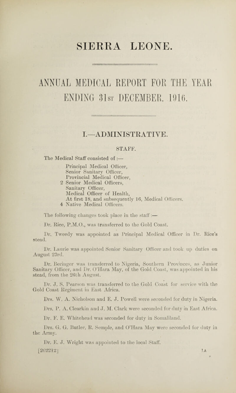 I.—ADMINISTRATIVE. STAFF. The Medical Staff consisted of:— Principal Medical Officer, Senior Sanitary Officer, Provincial Medical Officer, 2 Senior Medical Officers, Sanitary Officer, Medical Officer of Health, At first 18, and subsequently 16, Medical Officers. 4 Native Medical Officers. The following changes took place in the staff':— Dr. Rice, P.M.O., was transferred to the Gold Coast. Dr. Tweedy was appointed as Principal Medical Officer in Dr. Rice’s stead. Dr. Laurie was appointed Senior Sanitary Officer and took up duties on August 23rd. Dr. Reringer was transferred to Nigeria, Southern Provinces, as Junior Sanitary Officer, and Dr. O’Hara May, of the Gold Coast, was appointed in his stead, from the 26tli August. Dr. J. S. Pearson was transferred to the Gold Coast for service with the Gold Coast Regiment in East Africa. Drs. W. A. Nicholson and E. J. Powell were seconded for duty in Nigeria. Drs. P. A. Clearkin and J. M. Clark were seconded for duty in East Africa. Dr. F. E. Whitehead was seconded for duty in Somaliland. Drs. G. G. Butler, R. Semple, and O’Hara May were seconded for duty in the Army. Dr. E. J. Wright was appointed to the local Staff. [202212] A A