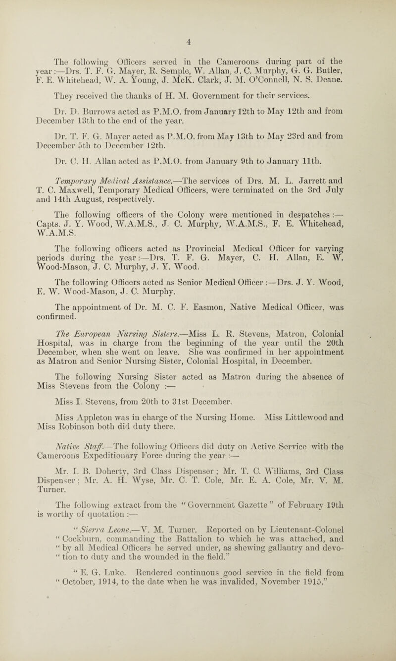 The following Officers served in the Cameroons during part of the year:—Drs. T. F. G. Mayer, R. Semple, W. Allan, J. C. Murphy, G. G. Butler, F. E. Whitehead, W. A. Young, J. McK. Clark, J. M. O’Connell, N. S. Deane. They received the thanks of H. M. Government for their services. Dr. D. Burrows acted as P.M.O. from January 12th to May 12th and from December 13th to the end of the year. Dr. T. F. G. Mayer acted as P.M.O. from May 13th to May 23rd and from December 5th to December 12th. Dr. C. H. Allan acted as P.M.O. from Januarv 9th to Januarv 11th. Temporary Medical Assistance.—The services of Drs. M. L. Jarrett and T. C. Maxwell, Temporary Medical Officers, were terminated on the 3rd July and 14th August, respectively. The following officers of the Colony were mentioned in despatches :— Capts. J. Y. Wood, W.A.M.S., J. C. Murphy, W.A.M.S., F. E. Whitehead, W.A.M.S. The following officers acted as Provincial Medical Officer for varying periods during the year:—Drs. T. F. G. Mayer, C. H. Allan, E. W. Wood-Mason, J. C. Murphy, J. Y. Wood. The following Officers acted as Senior Medical Officer :—Drs. J. Y. Wood, E. W. Wood-Mason, J. C. Murphy. The appointment of Dr. M. C. 4'. Easmon, Native Medical Officer, was confirmed. The European Nursing Sisters.—Miss L. R. Stevens, Matron, Colonial Hospital, was in charge from the beginning of the year until the 20th December, when she went on leave. She was confirmed in her appointment as Matron and Senior Nursing Sister, Colonial Hospital, in December. The following Nursing Sister acted as Matron during the absence of Miss Stevens from the Colony :— Miss I. Stevens, from 20tli to 31st December. Miss Appleton was in charge of the Nursing Home. Miss Littlewood and Miss Robinson both did duty there. Native Staff.—The following Officers did duty on Active Service with the Cameroons Expeditionary Force during the year :— Mr. I. B. Doherty, 3rd Class Dispenser ; Mr. T. C. Williams, 3rd Class Dispenser ; Mr. A. H. Wyse, Mr. C. T. Cole, Mr. E. A. Cole, Mr. V. M. Turner. The following extract from the “ Government Gazette” of February 19th is worthy of quotation :— “ Sierra Leone.—V. M. Turner. Reported on by Lieutenant-Colonel “ Cockburn, commanding the Battalion to which he was attached, and “ by all Medical Officers he served under, as shewing gallantry and devo- “ tion to duty and the wounded in the field.” “ E. G. Luke. Rendered continuous good service in the field from “ October, 1914, to the date when he was invalided, November 1915.”