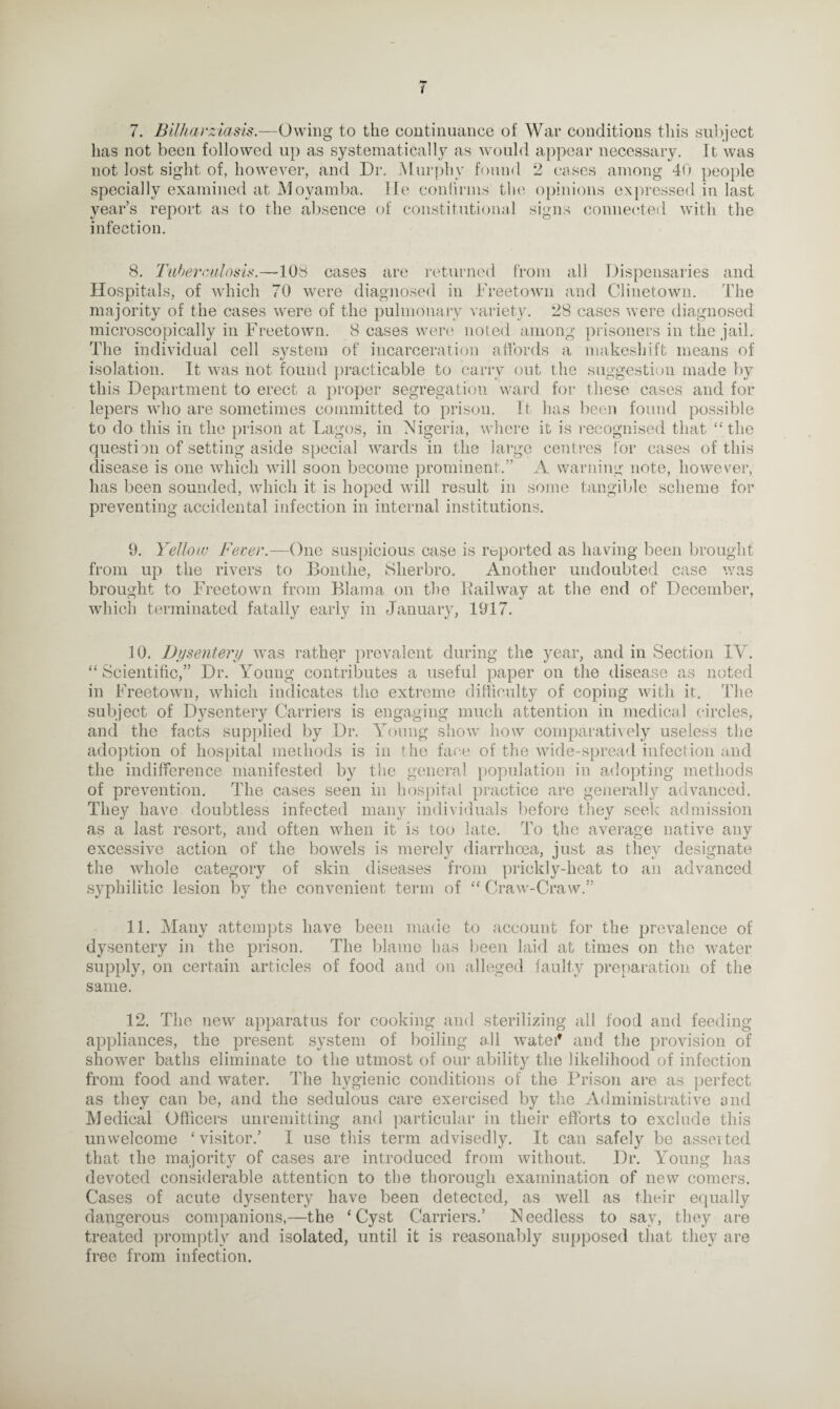•w 7. Bilharziasis.—Owing to the continuance of War conditions this subject has not been followed up as systematically as would appear necessary. It was not lost sight of, however, and Dr. Murphy found 2 cases among 40 people specially examined at Moyamba. lie confirms the opinions expressed in last year’s report as to the absence of constitutional signs connected with the infection. 8. Tuberculosis.—108 cases are returned from all Dispensaries and Hospitals, of which 70 were diagnosed in Freetown and Clinetown. The majority of the cases were of the pulmonary variety. 28 cases were diagnosed microscopically in Freetown. 8 cases were noted among prisoners in the jail. The individual cell system of incarceration affords a makeshift means of isolation. It was not found practicable to cany out the suggestion made by this Department to erect a proper segregation ward for these cases and for lepers who are sometimes committed to prison. It has been found possible to do this in the prison at Lagos, in Nigeria, where it is recognised that “the question of setting aside special wards in the large centres for cases of this disease is one which will soon become prominent.” A warning note, however, has been sounded, which it is hoped will result in some tangible scheme for preventing accidental infection in internal institutions. 9. Yellow Fever.—One suspicious case is reported as having been brought from up the rivers to Bontlie, Slierbro. Another undoubted case was brought to Freetown from Blama on the Bailway at the end of December, which terminated fatally early in January, 1917. 10. Dysentery was rather prevalent during the year, and in Section IV. “Scientific,” Dr. Young contributes a useful paper on the disease as noted in Freetown, which indicates the extreme difficulty of coping with it. The subject of Dysenteiy Carriers is engaging much attention in medical circles, and the facts supplied by Dr. Young show how comparatively useless the adoption of hospital methods is in the face of the wide-spread infection and the indifference manifested by the general population in adopting methods of prevention. The cases seen in hospital practice are generally advanced. They have doubtless infected many individuals before they seek admission as a last resort, and often when it is too late. To the average native any excessive action of the bowels is merely diarrhoea, just as they designate the whole category of skin diseases from prickly-heat to an advanced syphilitic lesion by the convenient term of “ Craw-Craw.” 11. Many attempts have been made to account for the prevalence of dysentery in the prison. The blame has been laid at times on the water supply, on certain articles of food and on alleged faulty preparation of the same. 12. The new apparatus for cooking and sterilizing all food and feeding appliances, the present system of boiling all watei* and the provision of shower baths eliminate to the utmost of our ability the likelihood of infection from food and water. The hygienic conditions of the Prison are as perfect as they can be, and the sedulous care exercised by the Administrative and Medical Officers unremitting and particular in their efforts to exclude this unwelcome ‘visitor.’ I use this term advisedly. It can safely be asserted that the majority of cases are introduced from without. Dr. Young has devoted considerable attention to the thorough examination of new comers. Cases of acute dysentery have been detected, as well as their equally dangerous companions,—the ‘Cyst Carriers.’ Needless to say, they are treated promptly and isolated, until it is reasonably supposed that they are free from infection.